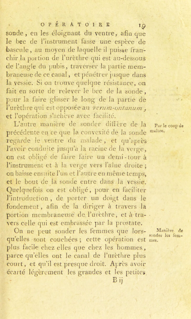 sonde, en les éloignant du ventre, afin que le bec de l’instrument fasse une espèce de bascule, au moyen de laquelle il puisse Iran- chir la portion de Turèthre qui est au-dessous de l’angle du pubis, traverser la partie mem- braneuse de ce canal, et pénétrer jusque dans la vessie. Si on trouve quelque résistance, on fait en sorte de relever le bec de la sonde, pour la faire glisser le long de la partie de l’urèthre qui est op|X)Sce au veriini-ontanuin j et l’opération s’achève avec facilité. L’autre manière de sonder dilïère de la précédente en ce que la convexité de la sonde regarde le ventre du malade, et qu’apiès l’avoir conduite jusqu’à la racine de la verge, on est obligé de làii-e l’aire un demi-tour à l’instrument et à la verge vers l’aîne droite ; on baisse ensuite l’un et l’autre eu même temps, et le bout de la sonde entre dans la vessie. Quelquefois on est obligé, pour en faciliter l’introduction , de poi ter un doigt dans le fondement, aHn de la diriger à travers la portion membianeusê' de l’urèthre, et à tra- vers celle qui est embrassée par la prostate. On ne peut sonder les femmes que lors- qu’elles sont couchées ; cette opération est plus facile chez elles que chez les hommes., parce qu’elles ont le canal de l’urèthre plus court, et qu’il est presque droit. A}:rès avoir écarté légèrement les grandes et les petites Bij \ Par le coup de tiiuÎLre, ManR're de sonder les fcni- tnes.