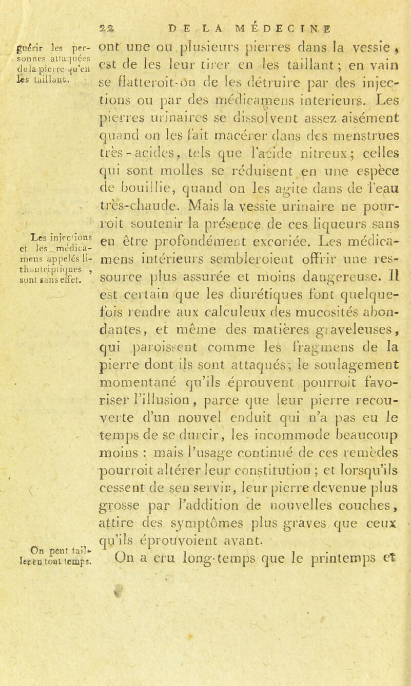 gii(Çnr les per- sonnes ati;i:|iiécs du la pierre tju’eii les luillaut. ! Les injfc'ions et les médita- meus apiielés II- tlioiui-ipiifjucs , sont sans eifet. On peut tail*- 1er tu tout temps. D E L A M É D E C I N. E ont une ou plu.sieurs pierres dans la vessie &gt; est de les leur tirer en les taillant; en vain se flatieroit-on de les détruire par des injec- tions ou pjar des iriédieameiis intérieurs. Les pierres urinaires se di.ssolvent assez aisément ciuand on les l’ait macérer dans des menstrues très-acides, tels que l’acide nitreux; celles qui sont molles se réduisent^en une espèce de boniilie, quand on les agite dans de l’eau très-chaude. Mais la vessie urinaire ne pour- lüit soutenir la présence de ces liqueurs sans en être profondément excoriée. Les médica- mens intérieurs sembleroient offrir une res- source ])Ius assurée et moins dangereu.se. Il est certain que les diurétiques font quelque- Ibis l endre aux calculeux des mucosités abon- dantes, et même des matières graveleuses, qui ])arüissenl comme les fragmens de la pierre dont ils sont attaqués; le soulagement momentané qu’ils éprouvent pourroit favo- riser l’illusion, parce que leur pierre recou- verte d’un nouvel enduit qui n’a pas eu le temps de sedm eir, les incommode beaucoup moins : mais l’nsage continué de ces remèdes pourroit altérer leur constitution ; et lorsqu’ils cessent de sen servir, leur pierre devenue plus grosse par l’addition de nouvelles couches, attire des symptômes plus graves que ceux qu’ils éprouvoient avant. On a cru long-temps que le printemps et