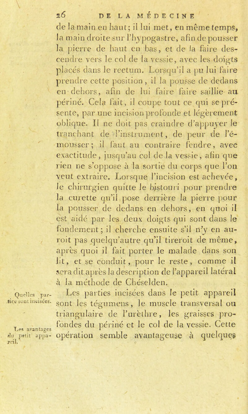 Quelles par- tick: suutinuisccs. Les avantages flu petit appa- rinL 26 DELAMÉDECINE de la main en haut ; il lui met, en même temps, la main droite sur rhy])ogastre, afin de pousser la pierre de haut en bas, et de la faire des- cendre vers le col de la vessie, avec les doigts placés dans le rectum. Lorsqu’il a pu lui Faire prendre cette position, il la pousse de dedans en dehors, afin de lui faire faire saillie au périné. Cela fait, il coupe tout ce cpii se pré- sente, par une incision profonde et légëi ement oblique. Il ne doit pas craindre d’appujer le tranchant de rinstj ument, de peur de l’é- mousser; il faut au contraire fendre, avec exactitude, jusqu’au col de la vessie, afin que rien ne s’oppose à la sortie du corps que l’on veut extraire. Lorsque l’incision est achevée, le ch irnrgien quitte le bistouri pour prendre la cmette qu’il pose derrière la pierre pour la pousser de dedans en dehors, en quoi il est aidé par les deux doigts qui sont dans le fondement; il cherche ensuite s’il n’y en au- roit ]ias quelqu'autre qu’il tireroit de même, après quoi il fait porter le malade dans son lit, et se conduit, pour le reste, comme il sera dit après la description de l’appareil latéral à la méthode de Chéselden. Les parties incisées dans le petit appareil sont les tégumens, le muscle transversal ou triangulaire de l’urèthre, les graisses pro- fondes du périné et le col de la vessie. Cette opération semble avantageuse à quelques