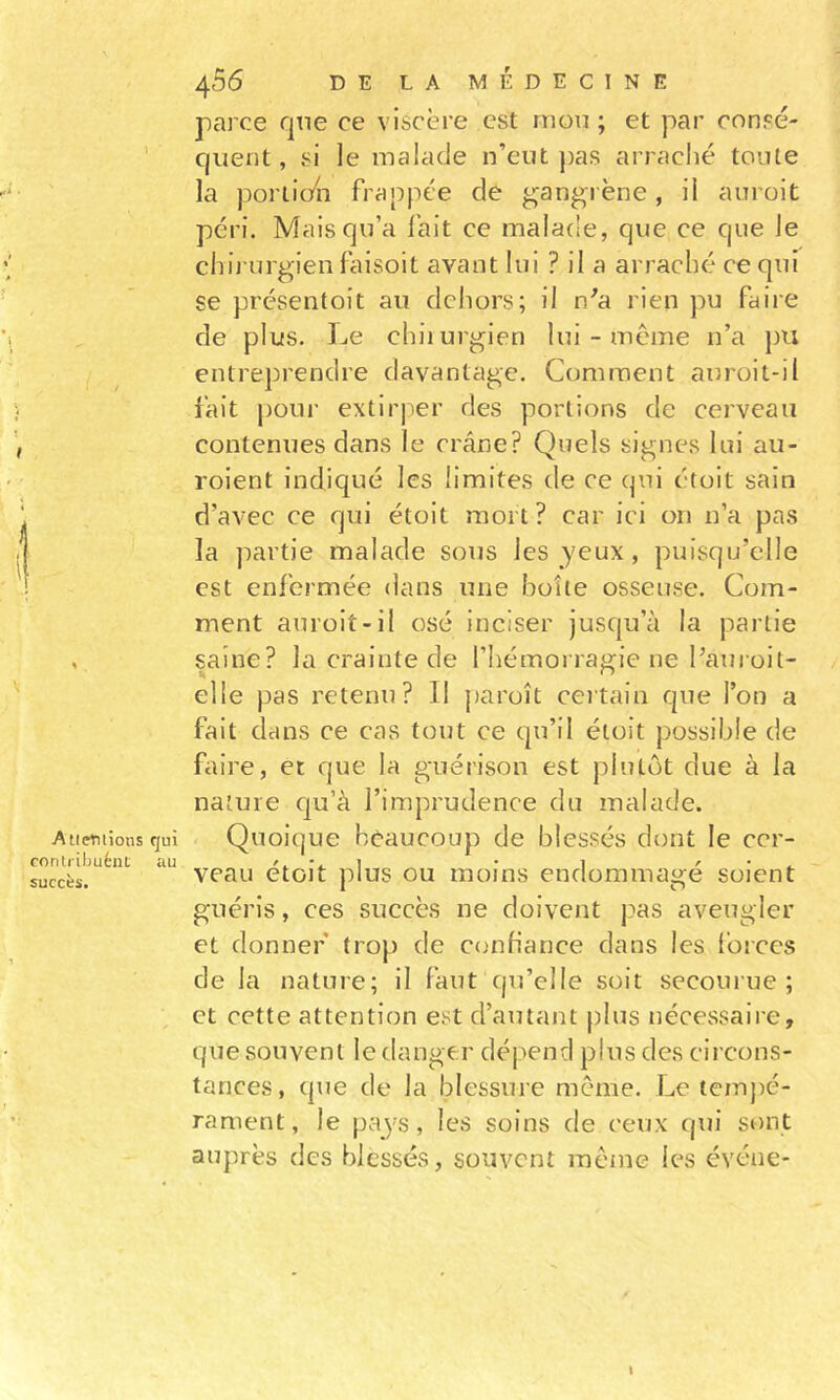 \ t t Aliénions qui contrihuént au succès. 456 DE LA MÉDECINE parce qne ce viscère est mou; et par consé- quent , si le malade n’eut ))as arraché toute la poriic/n frappée de gangrène, il aiiroit péri. Mais qu’a fait ce mala(!e, que ce que le chirurgien faisoit avant lui Pila arraché ce qui se présentoit au dcliors; il n'a rien pu faire de plus. Le chiiurgien lui - meme n’a pu entreprendre davantage. Comment auroit-il fait pour extirper des portions de cerveau contenues dans le crâne? Quels signes lui au- roient indiqué les limites de ce qui étoit sain d’avec ce qui étoit mort ? car ici on n’a pas la partie malade sous les yeux, puisqu’elle est enfermée dans une boîte osseuse. Com- ment auroit-il osé inciser jusqu’à la partie saine? la crainte de l’hémorragie ne l’auroit- elle pas retenu? Il })aroît certain que l’on a fait dans ce cas tout ce qu’il étoit possible de faire, et que la guérison est plutôt due à la nature qu’à l’imprudence du malade. Quoique beaucoup de blessés dont le cer- veau étoit plus ou moins endommagé soient guéris, ces succès ne doivent pas aveugler et donner trop de c&lt;mfiance dans les l’orccs de la nature; il faut qu’elle soit secourue; et cette attention est d’autant plus nécessaire, que souvent le danger dépend plus des circons- tances, que de la blessure même. Le temj)é- rament, le pays, les soins de ceux qui sont auprès des blessés, souvent même les événe-