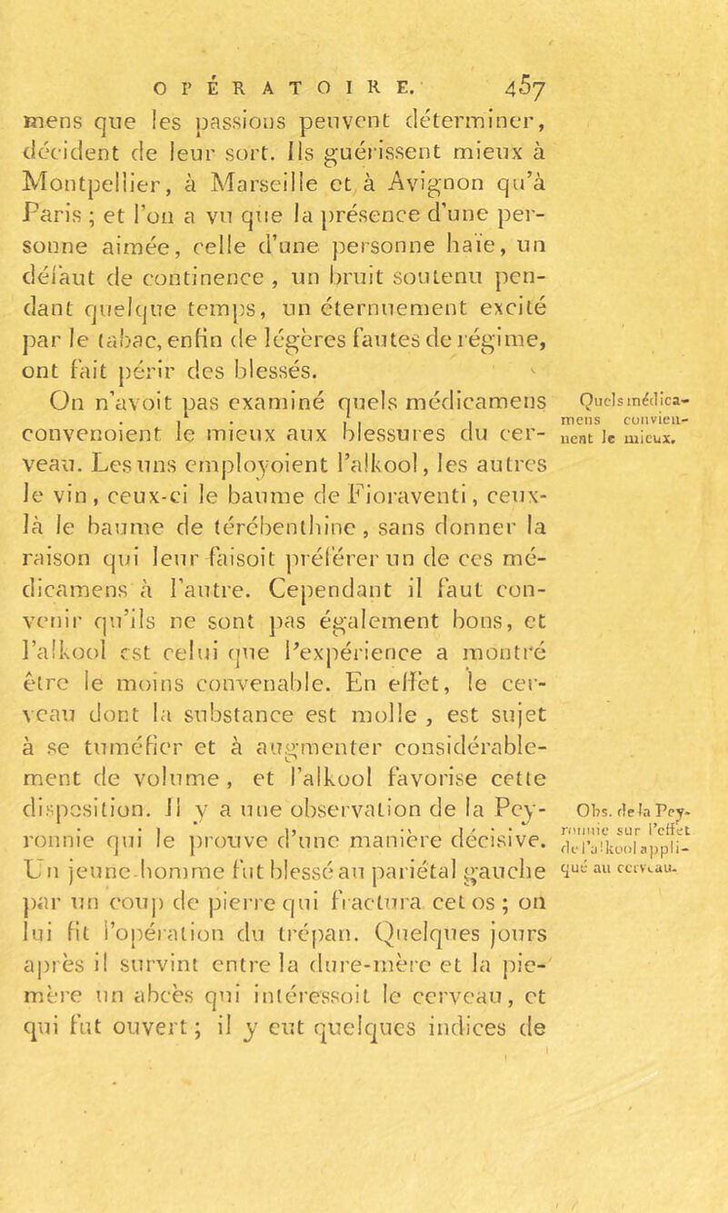 Kiens que les passions peuvent déterminer, décident de leur sort. Ils guérissent mieux à Montpellier, à Marseille et à Avignon qu’à Paris ; et l’on a vu que la présence d’une pei- sonne aimée, celle d’une personne haie, un délàut de continence , un bruit soutenu pen- dant quelque temjis, un éternuement excité par le tabac, enKn de légères fautes de régime, ont fait périr des blessés. On n’avoit pas examiné quels médicamens convenoient le mieux aux blessures du cer- veau. Les uns ernployoient l’alkool, les autres le vin, ceux-ci le baume de Fioraventi, ceux- là le baume de térébenthine, sans donner la raison qui leur faisoit préférer un de ces mé- dicamens à l’autre. Cependant il faut con- venir qu’ils ne sont pas également bons, et l’alkool est celui (jue l’expérience a montré être le moins convenable. En elïèt, le cer- veau dont la substance est molle , est sujet à se tuméHer et à aiiy-menter considérable- ment de volume, et l’alkool favorise cette disposition, il y a une observation de la Pey- ronnie qui le jirouve d’une manière décisive. Un jeunc-bomrae fut blessé au pariétal gauche ])ar un couj) de piei’requl fractura cet os; on lui fil l’opération du trépan. Quelques jours après il survint entre la dure-mère et la pic- mère un abcès qui intéressoit le cerveau, et qui fut ouvert ; il y eut quelques indices de Quels médica- mens convien- nent le mieux. Obs. delà Pe^- niimie sur l’cttet del’aikool appli- c^ué au ccivi.au.