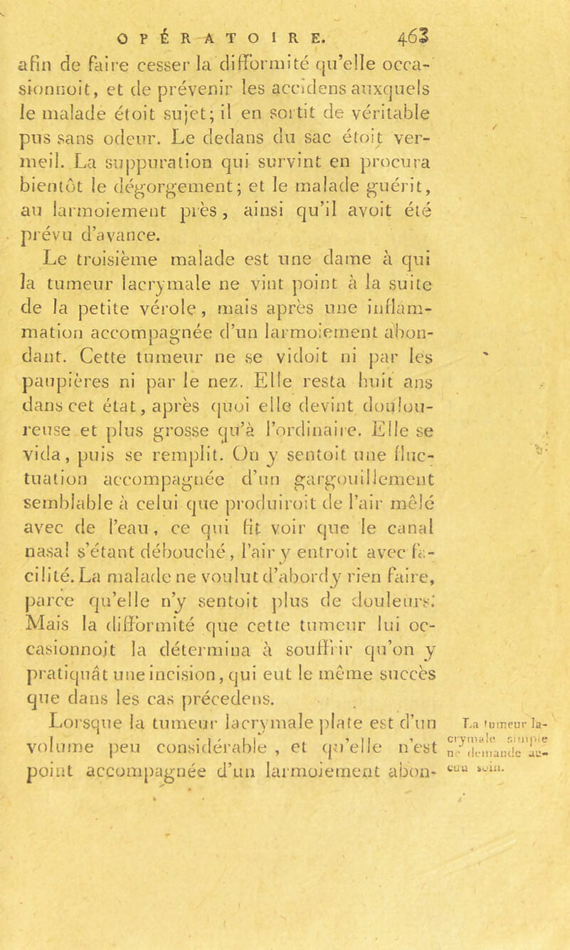 OPÉRATOIRE. 463 afin de faire cesser la difformité qu’elle occa- sionnoit, et de prévenir les accidens auxquels le malade étoit sujet; il en sortit de véritable pus sans odeur. Le dedans du sac étoit ver- meil. La su|)puralion qui survint en procura bientôt le dégorgement; et le malade guérit, au larmoiement près, ainsi qu’il avoit été prévu d’avance. Le troisième malade est une dame à qui la tumeur lacrymale ne vint point à la suite de la petite vérole, mais après une inrlam- mation accompagnée d’un larmoiement abon- dant. Cette tumeur ne se vidoit ni par les pan pières ni par le nez. Elle resta huit ans dans cet état, après (juoi elle devint doulou- reuse et plus grosse cju’à l’ordinaire. Elle se vida, puis se remplit. On y sentoit une fluc- tuation accompagnée d’un gargouillemeiit semblable à celui que produiroit de l’air mêlé avec de l’eau, ce qui fit voir que le canal na.sa! s’étant débouché, l’air y entroit avec fa- cilité. La malade ne voulut d’abordy^ rien faire, parce qu’elle n’y sentoit ])lus de douleurs.’ Mais la difformité que cette tumeur lui oc- casionnoit la détermina à souffrir qu’on y pratiquât une inci.sion, qui eut le même succès que dans les cas préceclens. Lorsque la tumeur lacrymale ])Iate est d’un volume peu considérable , et (ju’elle n’est point accompagnée d’un larmoiement abon- v- La 'umeur la- ciyinali^ r.lmpie n;- (Iciiiaiiclc au- CUU iulll. 4