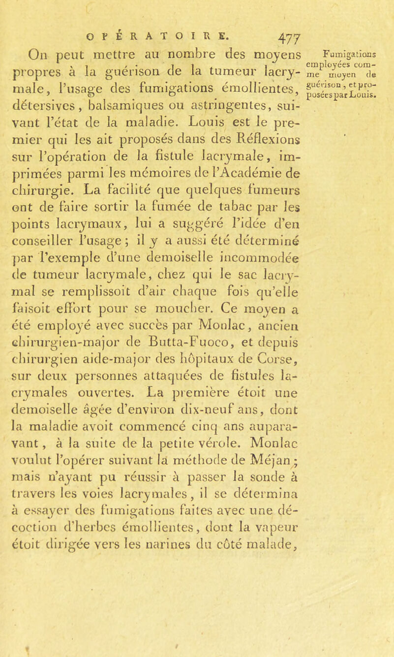 On peut mettre au nombre des moyens Fumigations propres a la guérison de la tumeur lacry- me moyen de male, l’usaee des fumigations émollientes, ^ détersives, balsamiques ou astringentes, sui- vant l’état de la maladie. Louis est le pre- mier qui les ait proposés dans des Réflexions sur l’opération de la fistule lacrymale, im- primées parmi les mémoires de l’Académie de chirurgie. La facilité que quelques fumeurs ont de faire sortir la fumée de tabac par les points lacrymaux, lui a suggéré l’idée d’en conseiller l’usage ; il y a aussi été déterminé j)ar l’exemple d’une demoiselle incommodée de tumeur lacrymale, chez qui le sac laciy- mal se remplissoit d’air chaque fois qu’elle faisoit eflbrt pour se moucher. Ce moyen a été emploj'é avec succès par Monlac, ancien ehirurgien-major de Butta-Fuoco, et depuis chirurgien aide-major des hôpitaux de Corse, sur deux personnes attaquées de fistules la- crymales ouvertes. La première étoit une demoiselle âgée d’environ dix-neuf ans, dont la maladie avoit commencé cinq ans aupara- vant , à la suite de la petite vérole. Monlac voulut l’opérer suivant là méthode de Méjan ; mais n’ayant pu réussir à passer la sonde à travers les voies lacrymales, il se détermina à essayer des fumigations faites avec une dé- coction d’herbes émollientes, dont la vapeur étoit dirigée vers les narines du coté malade.