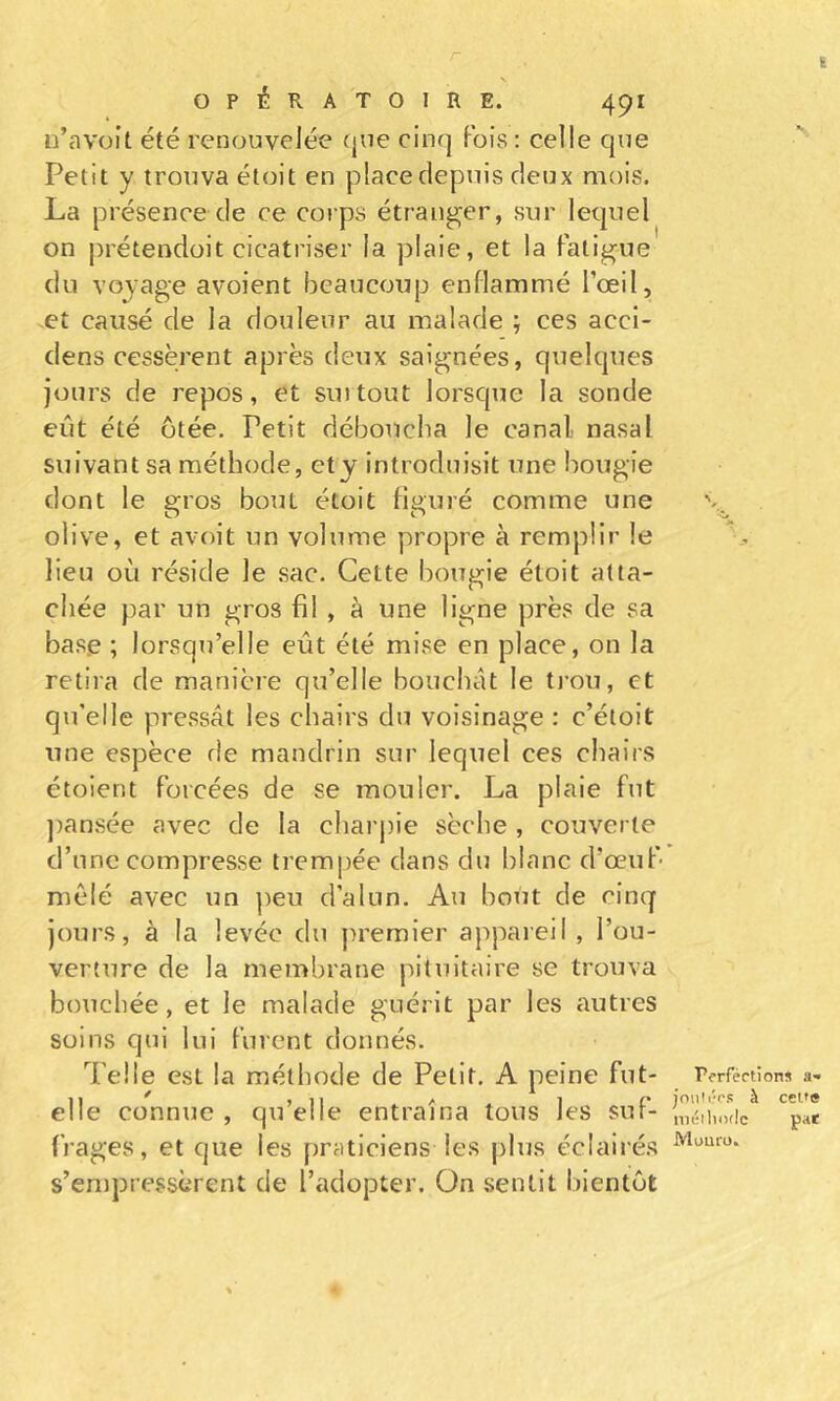 r ï OPÉRATOIRE. 491 u’avoît été renouvelée (jue cinq Fois : celle que Petit y trouva étoit en place depuis deux mois. La présence de ce corps étranger, sur lequel on prétendüit cicatriser la plaie, et la Fatigue du voyage avoient beaucoup enflammé l’œil, et causé de la douleur au malade ; ces acci- dens cessèrent après deux saignées, quelques jours de repos, et surtout lorsque la sonde eût été Otée, Petit déboucha le canal nasal suivant sa méthode, ety introduisit une bougie dont le gros bout étoit figuré comme une olive, et avoit un volume propre à remplir le lieu où réside le sac. Cette bougie étoit atta- chée par un gros fil , à une ligne près de sa base ; lorsqu’elle eût été mise en place, on la retira de manière qu’elle bouchât le tj-ou, et qu’elle pressât les chairs du voisinage : c’étoit une espèce de mandrin sur lequel ces chairs étoient Forcées de se mouler. La plaie Fut ])ansée avec de la charj)ie sèche , couverte d’une compresse trempée dans du blanc d’œuF- mêlé avec un ])eu d’alun. Au bout de cinq jours, à la levée du premier appareil , l’ou- verture de la membrane pituitaire se trouva bouchée, et le malade guérit par les autres soins qui lui Furent donnés. Telle est la méthode de Petit. A peine Fut- elle connue , qu’elle entraîna tous les suF- Frages, et que les praticiens les plus éclairés s’empressèrent de l’adopter. On sentit bientôt rorféctions a« joiiN'r's à ceu« nK;ilii)t!c pat Muuro.