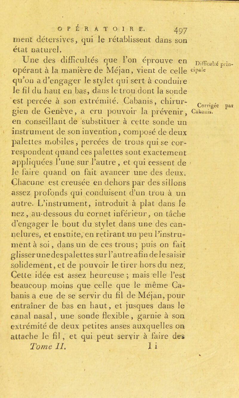 ment détersivcs, qui le rétablissent dans son état naturel. Une des difficultés que l’on éprouve en Difficulté p.in. opérant à la manière de Méjan, vient de celle qu’on a d’engager le stylet qui sert à conduii e le fil du haut en bas, dans le trou dont la sonde 'est percée à son extrémité. Cabanis, chirur- ^ , • , . • , , . ^ Corngee pai gien de Geneve, a cru pouvoir la prévenir, Cabaui*. en conseillant de 'substituer à cette sonde un I instrument de son invention, composé de deux palettes mobiles, percées de trous qui se cor- respondent quand ces palettes sont exactement ajipliquées l’une sur l’autre, et qui cessent de ' le l’aire quand on fait avancer une des deux. Chacune est creusée en dehors par des sillons assez profonds qui conduisent d’un trou à un autre. L’instrument, introduit à plat dans le , nez, au-dessous du cornet inférieur, on tâche d’engager le bout du stylet dans une des can- nelures, et ensuite, en retirant un peu l’instru- ment à soi, dans un de ces trous; puis on fait glisserunedes palettes surl’autreafin delesaisir solidement, et de pouvoir le tirer hors du nez. Celle idée est assez heureuse ; mais elle l’est beaucoup moins que celle que le même Ca- banis a eue de se servir du fil de Méjan, pour entraîner de bas en haut, et jusques dans le canal nasal, une sonde flexible, garnie à son extrémité de deux petites anses auxquelles on attache le fil, et qui peut servir à faire des