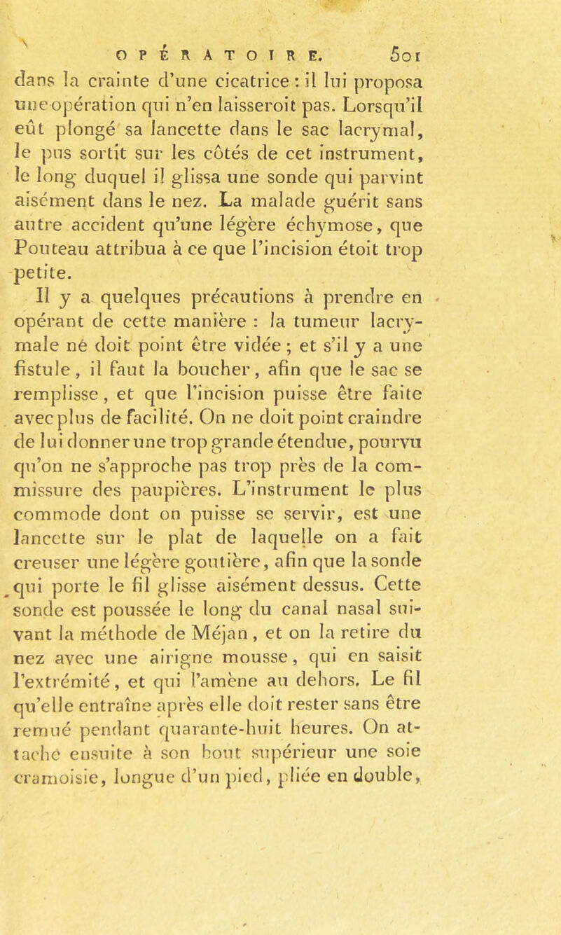 s 5oi OPÉRATOIRE, dans la crainte d’une cicatrice: il lui proposa uueopération qui n’en laisseroit pas. Lorsqu’il eût plongé sa lancette dans le sac lacrymal, le pus sortit sur les cotés de cet instrument, le long duquel il glissa une sonde qui parvint aisément dans le nez. La malade guérit sans autre accident qu’une légère échymose, que Fouteau attribua à ce que l’incision étoit trop -petite. Il y a quelques précautions à prendre en * opérant de cette manière : la tumeur lacry- male né doit point être vidée ; et s’il y a une fistule, il faut la boucher, afin que le sac se remplisse, et que l’incision puisse être faite avec plus de facilité. On ne doit point craindre de lui donner une trop grande étendue, pourvu qu’on ne s’approche pas trop près de la com- missure des paupières. L’instrument le plus commode dont on puisse se servir, est une lancette sur le plat de laquelle on a Liit creuser une légère goutière, afin que la sonde ^qui porte le fil glisse aisément dessus. Cette sonde est poussée le long du canal nasal sui- vant la méthode de Méjan , et on la retire du nez avec une airigne mousse, qui en saisit l’extrémité, et qui l’amène au dehors. Le fil qu’elle entraîne après elle doit rester sans être remué pendant quarante-huit heures. On at- tache ensuite à son bout supérieur une soie cramoisie, longue d’un pied, pliée en double,