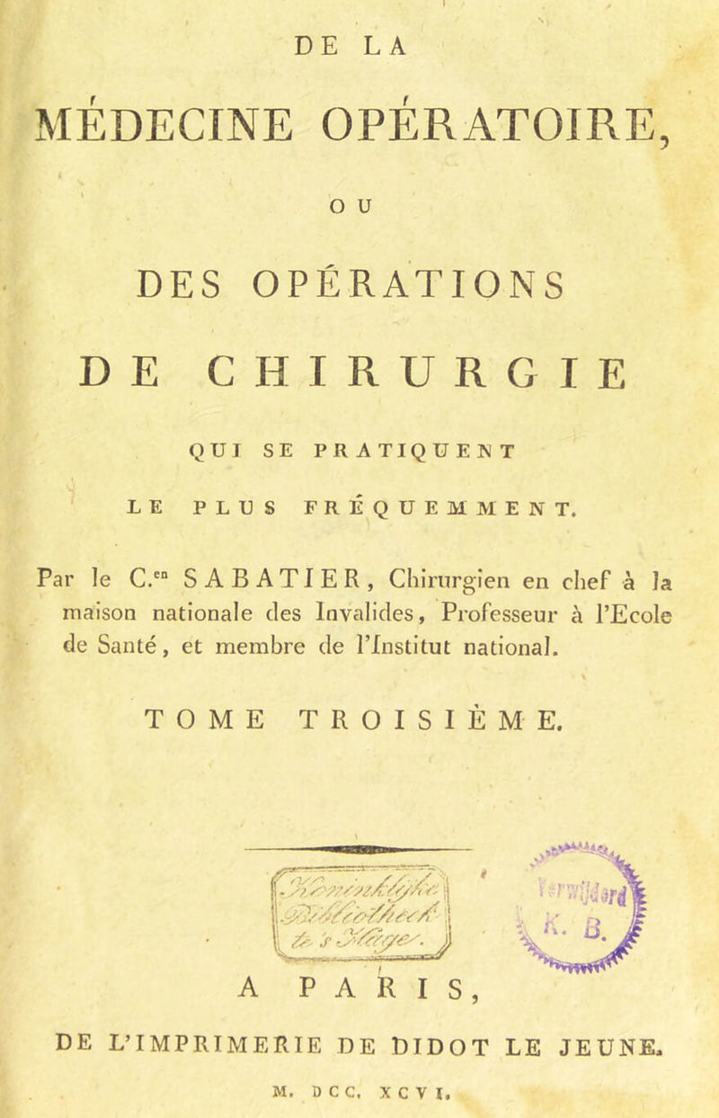 DE LA MÉDECINE OPÉRATOIRE, O U DES OPÉRATIONS DE CHIRURGIE QUI SE PRATIQUENT LE PLUS FRÉQUEMMENT. Par le C.cn SABATIER, Chirurgien en chef à la maison nationale des Invalides, Professeur à l’Ecole de Santé, et membre de l’Institut national. 1 \ TOME TROISIÈME. DE L’IMPRIMERIE DE DIDOT LE JEUNE.