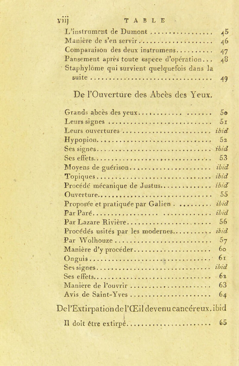 L’instrument de Dumont ^5 Manière de s’en servir 46 Comparaison des deux instruirions 47 Pansement après toute espece d’opération. . . 48 Staphylôme qui survient quelquefois dans la suite 49 De l’Ouverture des Abcès des Yeux. Grands abcès des yeux 5o Leurs signes * 5i Leurs ouvertures ibid Hypopion 52 Ses signes ibid Ses effets 53 Moyens de guérison.. ibid Topiques ibid Procédé mécanique de Justus ibid Ouverture 55 Proposée et pratiquée par Galien ibid Par Paré ibid Par Lazare Rivièi'e 56 Procédés usités par les modernes......... v. ibid Par Wolhouze Sj Manière d’y procéder 60 On guis 6r Ses signes ibid Ses effets 62 Manière de l’ouvrir 63 Avis de Saint-Yves 64 Del’Extirpation de l’Œil devenu cancéreux, ibid Il doit être extirpé 65