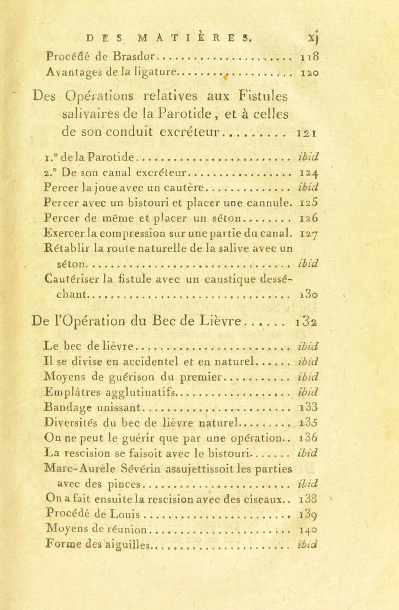 Procédé de Brasdor 1 ; 8 Avantages de la ligature o. 120 Des Opérations relatives aux Fistules salivaires de la Parotide, et à celles de son conduit excréteur 121 i.° delà Parotide ibid 2.0 De son canal excréteur 124 Percer la joue avec un cautère ibid Percer avec un bistouri et placer une cannule. 125 Percer de même et placer un séton 126 Exercer la compression sur une partie du canal. 127 Rétablir la route naturelle de la salive avec un séton ibid Cautériser la fistule avec un caustique dessé- chant i3o De l’Opération du Bec de Lièvre i3s l„e bec de lièvre ibid Il se divise en accidentel et en naturel ibid Moyens de guérison du premier ibid Emplâtres agglutinatifs ibid Bandage unissant. i33 Diversités du bec de lièvre naturel i35 On ne peut le guérir que par une opération.. 136 La rescision se faisoit avec le bistouri ibid Mare-Aurèle Sévérin assujettissoit les parties avec des pinces ibid On a fait ensui te la rescision avec des ciseaux.. 138 Procédé de Louis 13g Moyens de réunion ;.. 140 Forme des aiguilles.. ibid