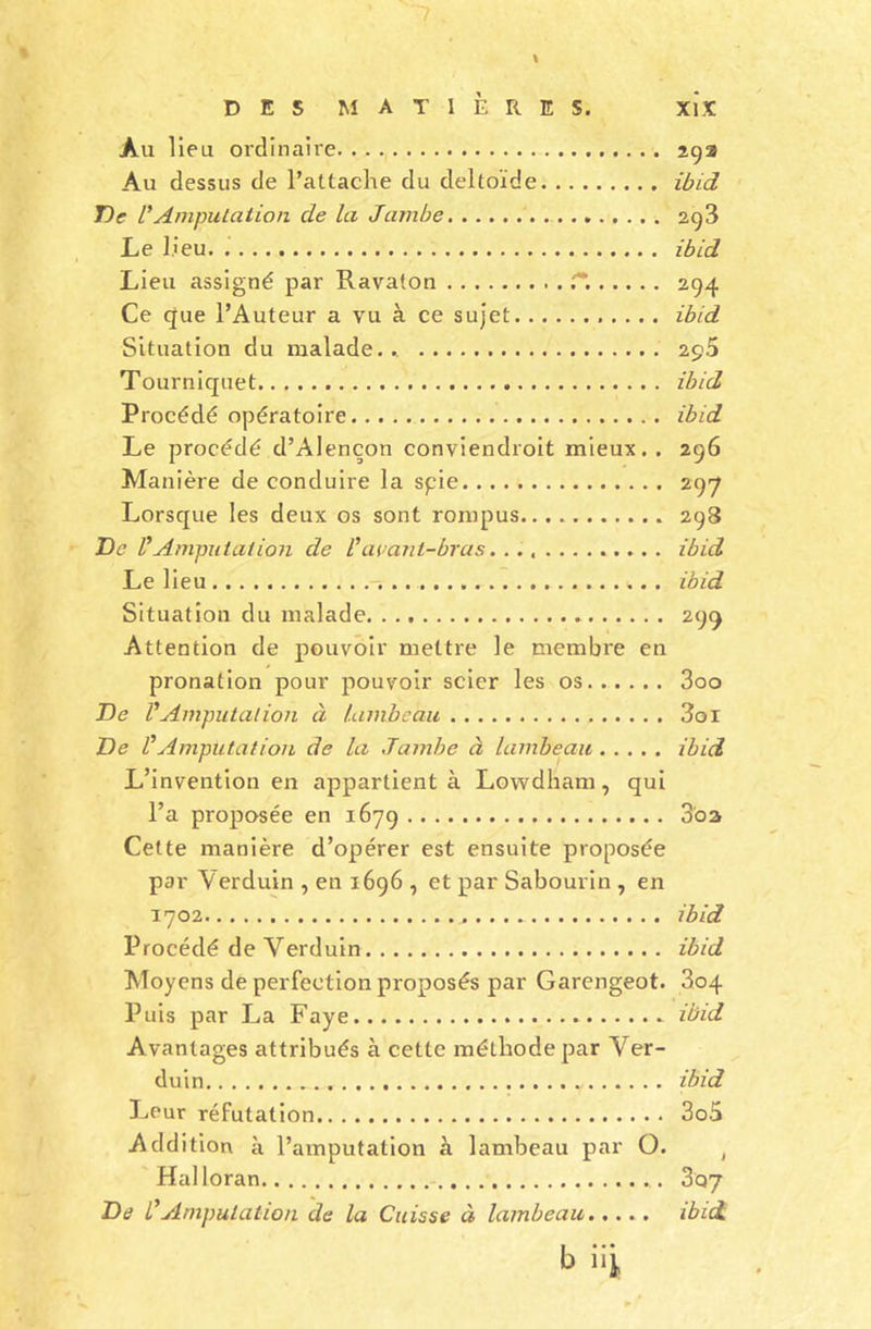DES MATIÈRES. Xl'.ï Au lieu ordinaire 292 Au dessus de l’attache du deltoïde ibid De PAmputation de la Jambe 293 Le lieu. ibid Lieu assigné par Ravaton r*. 294 Ce que l’Auteur a vu à ce sujet ibid Situation du malade... 295 Tourniquet ibid Procédé opératoire ibid Le procédé d’Alençon conviendroit mieux. . 296 Manière de conduire la spie 297 Lorsque les deux os sont rompus 298 De P Amputation de Pavant-bras ibid Le lieu ibid Situation du malade 299 Attention de pouvoir mettre le membre en pronation pour pouvoir scier les os 3oo De P Amputation à lambeau 3oi De P Amputation de la Jambe à lambeau ibid L’invention en appartient à Lowdham , qui l’a proposée en 1679 3'oa Cette manière d’opérer est ensuite proposée par Verduin , en 1696 , et par Sabourin , en 1702 ibid Procédé de Yerduin ibid Moyens de perfection proposés par Garengeot. 804 Puis par La Faye ibid Avantages attribués à cette méthode par Yer- duin ... ibid Leur réfutation 3o5 Addition à l’amputation à lambeau par O. J Halloran 307 De P Amputation de la Cuisse à lambeau ibid. b üi