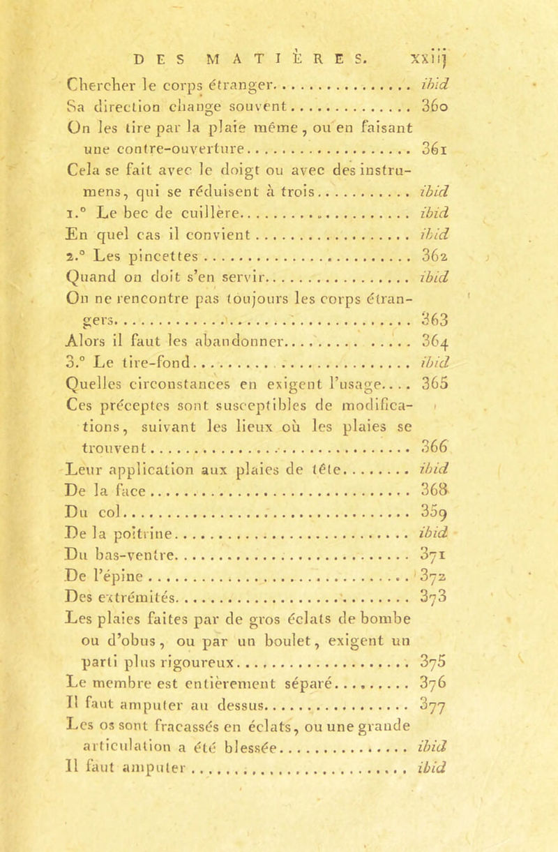 Chercher le corps étranger ibid Sa direction change souvent 36o On les tire par la plaie même, ou en faisant une contre-ouverture 36i Cela se fait avec le doigt ou avec des instru- mens, qui se réduisent à trois zbld 1. ° Le bec de cuillère ibid En quel cas il convient ibid 2. ° Les pincettes 36a Quand on doit s’en servir ibid On ne rencontre pas toujours les corps étran- gers 363 Alors il faut les abandonner .. 364 3.° Le tire-fond ibid Quelles circonstances en exigent l’usage.... 365 Ces préceptes sont susceptibles de modifica- tions, suivant les lieux où les plaies se trouvent 366 Leur application aux plaies de télé ibid De la face 36&amp; Du col 359 De la poitrine ibid Du bas-ventre 371 De l’épine ^ 13yz Des extrémités 373 Les plaies faites par de gros éclats de bombe ou d’obus, ou par un boulet, exigent un parti plus rigoureux 375 Le membre est entièrement séparé 376 Il faut amputer au dessus 377 Les os sont fracassés en éclats, ou une grande articulation a été blessée ibid