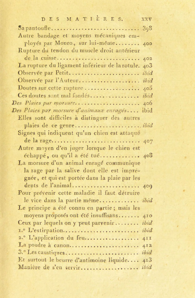 Sa pantoufle 3g8 Autre bandage et moyens mécaniques em- ployés par Monro, sur lui-même 400 Rupture du tendon du muscle droit antérieur de la cuisse 402 La rupture du ligament inférieur de la rotule. 403 Observée par Petit ibid Observée par l’Auteur. ibid Doutes sur cette rupture 405 Ces doutes sont mal fondés ibid Des Plaies par rpprsure 406 Des Plaies par morsure cTanimaux enragés. . . . ibid Elles sont difficiles à distinguer des autres plaies de ce genre , ibid Signes qui indiquent qu’un chien est attaqué de la rage 407 Autre moyen d’en juger lorsque le chien est échappé, ou qu’il a été tué 408 La morsure d’un animal enragé communique la rage par la salive dont elle est impré- gnée, et qui est portée dans la plaie par les dents de l’animal 40g Pour prévenir cette maladie il faut détruire le vice dans la partie même ibid Le principe a été connu en partie ; mais les moyens proposés ont été insuffisans 410 Ceux par lequels on y peut parvenir ibid i.° L’extirpation...., ibid 2.0 L’application du feu 411 La poudre à canon 412 3.° Les caustiques ibid Et surtout le beurre d’antimoine liquide. . .. 4x3 Manière de s’en servir ibid