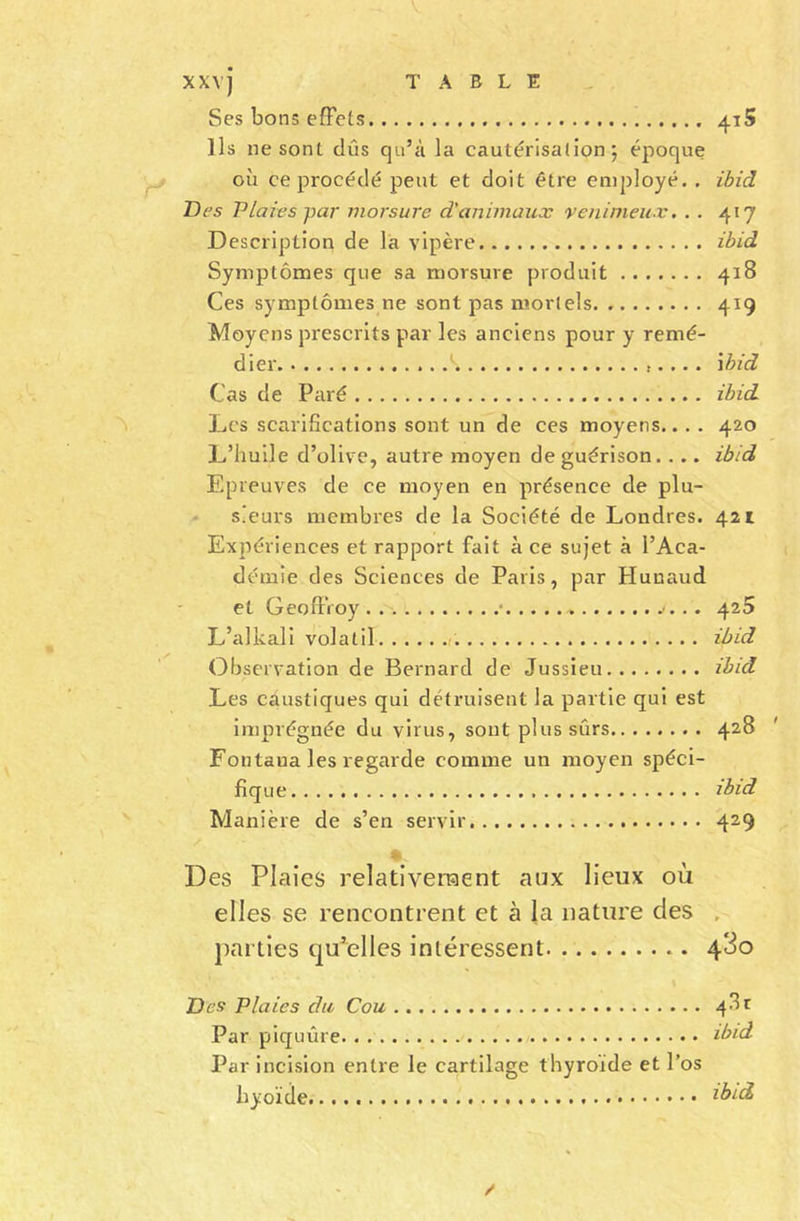 Ses bons effets 4t5 Ils ne sont dûs qu’à la cautérisation; époque où ce procédé peut et doit être employé. . ibid Des Vlaies -par morsure d'animaux venimeux. . . 417 Description de la vipère ibid Symptômes que sa morsure produit 418 Ces symptômes ne sont pas mortels 419 Moyens prescrits par les anciens pour y remé- dier k ibid Cas de Paré ibid Les scarifications sont un de ces moyens... . 420 L’huile d’olive, autre moyen de guérison. ... ibid Epreuves de ce moyen en présence de plu- sieurs membres de la Société de Londres. 421 Expériences et rapport fait à ce sujet à l’Aca- démie des Sciences de Paris, par Hunaud et Geoffroy . . • . . 425 L’alkali volatil r. ibid Observation de Bernard de Jussieu ibid Les caustiques qui détruisent la partie qui est imprégnée du virus, sont plus sûrs 428 Fontana les regarde comme un moyen spéci- fique ibid Manière de s’en servir 429 * Des Plaies relativement aux lieux où elles se rencontrent et à la nature des . parties qu’elles intéressent 4*3o Des Plaies du Cou Par piquûre lb'd Par incision entre le cartilage thyroïde et l’os hyoïde ibid /