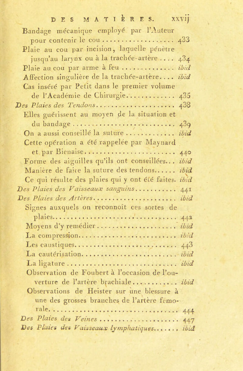 Bandage mécanique employé par l’Auteur pour contenir le cou 433 Plaie au cou par incision, laquelle pénètre jusqu’au larynx ou à la trachée-artère 484 Plaie au cou par arme à feu ibid Affection singulière de la trachée-artère. . . . ibid Cas inséré par Petit dans le premier volume de l’Académie de Chirurgie 435 J)es Plaies des Tendons 488 Elles guérissent au moyen de la situation et du bandage 489 On a aussi conseillé la suture ibid Cette opération a été rappelée par Maynard et par Bienaise 440 Forme des aiguilles qu’ils ont conseillées... ibid Manière de faire la suture des tendons ibid Ce qui résulte des plaies qui y ont été faites, ibid Tes Plaies des Vaisseaux sanguiiLS 441 Tes Plaies des Artères ibid Signes auxquels on reconnoît ces sortes de plaies 442 Moyens d’y remédier ibid La compression ibid Les caustiques 443 La cautérisation ibid La ligature ibid Observation de Foubert à l’occasion de l’ou- verture de l’artère brachiale ibid Observations de Heister sur une blessure à une des grosses branches de l’artère fémo- rale. ■ .. » • « .. * 444 Des Plaies des Veines 447 Des Plaies des Vaisseaux lymphatiques....... ibid