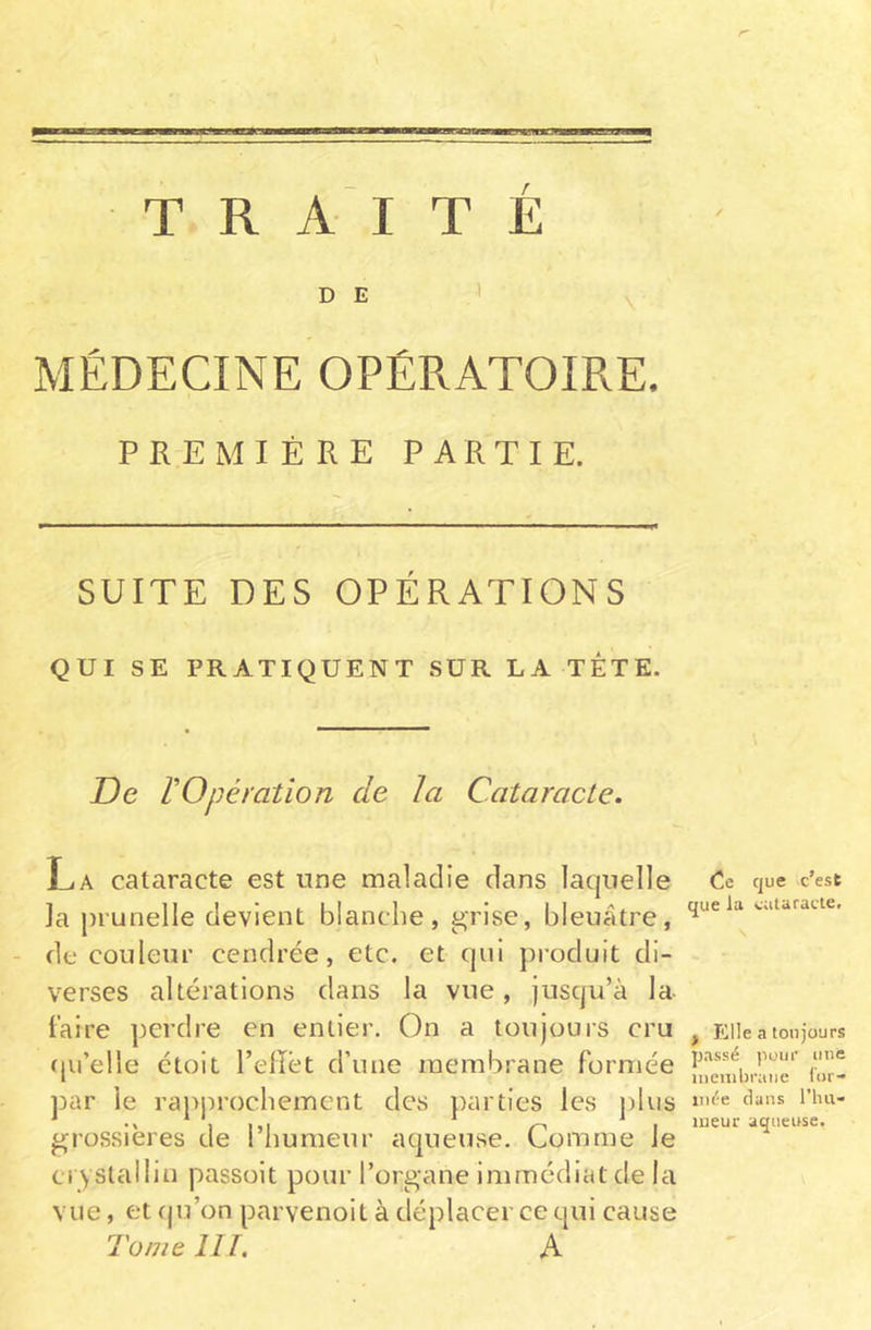 / TRAITÉ MÉDECINE OPÉRATOIRE. PREMIÈRE PARTIE. SUITE DES OPÉRATIONS QUI SE PRATIQUENT SUR LA TETE. De l'Opération cle la Cataracte. La cataracte est une maladie dans laquelle la prunelle devient blanche, grise, bleuâtre, de couleur cendrée, etc. et qui produit di- verses altérations dans la vue, jusqu’à la faire perdre en entier. On a toujours cru qu’elle étoit l’effet d’une membrane formée par le rapprochement des parties les plus grossières de l’humeur aqueuse. Comme le crystallin passoit pour l’organe immédiat de la vue, et qu’on parvenoit à déplacer ce qui cause Tome III. A Ce que c’est que la cataracte. , Elle a toujours passé pour une membrane for- mée dans l’hu- meur aqueuse.