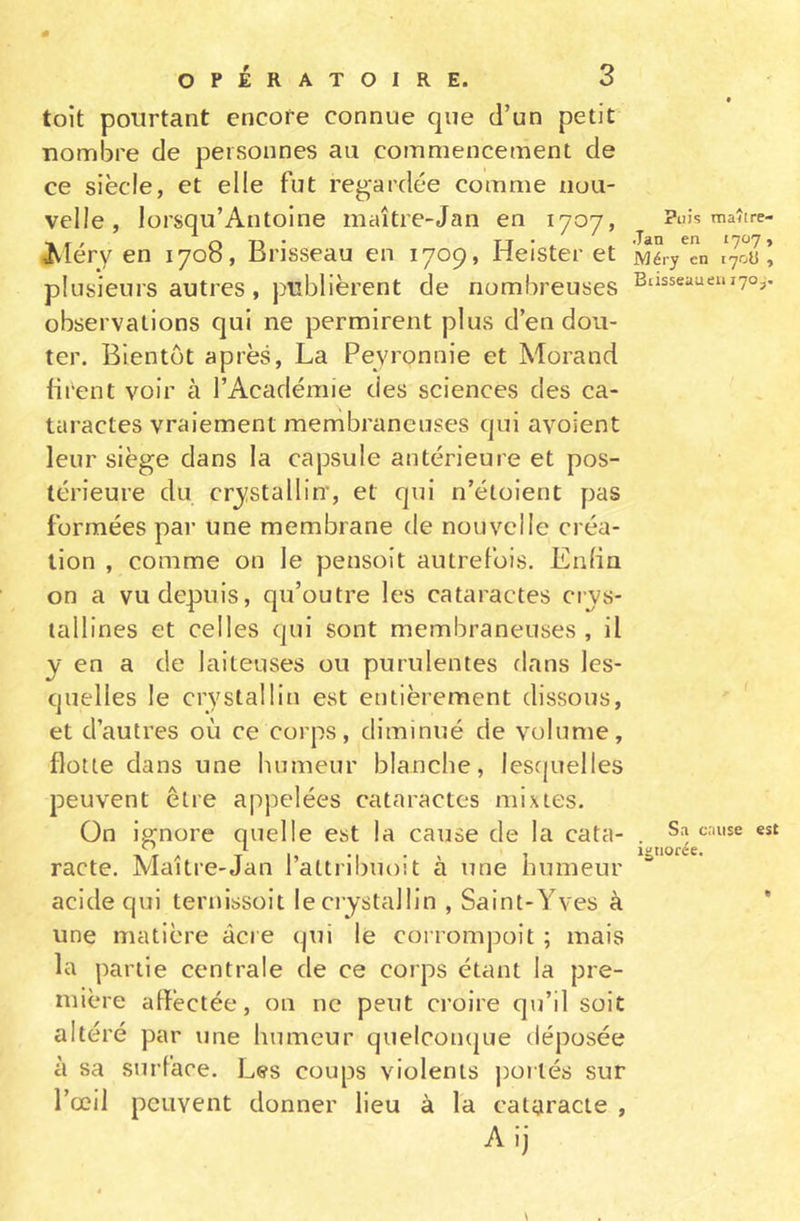 0 OPÉRATOIRE. 3 toit pourtant encore connue que d’un petit nombre de personnes au commencement de ce siècle, et elle fut regardée comme nou- velle, lorsqu’Antoine maître-Jan en 1707, Méry en 1708, Brisseau en 1709, Heister et plusieurs autres , publièrent de nombreuses observations qui ne permirent plus d’en dou- ter. Bientôt après, La Peyronnie et Morand firent voir à l’Académie des sciences des ca- taractes vraiement membraneuses qui avoient leur siège dans la capsule antérieure et pos- térieure du cristallin-, et qui n’étoient pas formées par une membrane de nouvelle créa- tion , comme on le pensoit autrefois. Enfin on a vu depuis, qu’outre les cataractes cris- tallines et celles qui sont membraneuses , il i en a de laiteuses ou purulentes dans les- quelles le crystalliu est entièrement dissous, et d’autres où ce corps, diminué de volume, flotte dans une humeur blanche, lesquelles peuvent être appelées cataractes mixtes. On ignore quelle est la cause de la cata- racte. Maître-Jan l’attribuoit à une humeur acide qui ternissoit leci’istallin , Saint-Yves à une matière âcre qui le corrompoit ; mais la partie centrale de ce corps étant la pre- mière affectée, on ne peut croire qu’il soit altéré par une humeur quelconque déposée à sa surface. Les coups violents portés sur l’œil peuvent donner lieu à la cataracte , Aij Puis maître- Jan en 1707» Méry en 170s , Biisseauen 170,. Sa cause est ignorée. *»