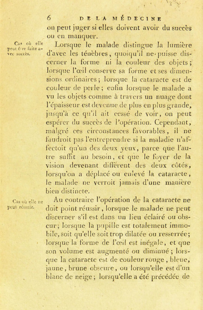 Cas où elle peut Cire faite a- vcc succès. Cas où elle ne peut réussir. 6 DE LA MÉDECINE on peut juger si elles doivent avoir du succès ou en manquer. Lorsque le malade distingue la lumière d’avec les ténèbres, quoiqu’il ne*puisse dis- cerner la forme ni la couleur des objets; lorsque l’œil conserve sa forme et ses dimen- sions ordinaires; lorsque la cataracte est de couleur de perle; enfin lorsque le malade a vu les objets comme à travers un nuage dont l’épaisseur est devenue de plus en plus grande, jusqu’à ce qu’il ait cessé de voir, on peut espérer du succès de l’opération. Cependant, malgré ces circonstances favorables, il ne faudroit pas l’entreprendre si la maladie n’af- fectoit qu’un des deux yeux, parce que l’au- tre suffit au besoin, et que le foyer de la vision devenant différent des deux cotés, lorsqu’on a déplacé ou enlevé la cataracte, le malade ne verroit jamais d’une manière bien distincte. Au contraire l’opération de la cataracte ne doit point réussir, lorsque le malade ne peut discerner s’il est dans un lieu éclairé ou obs- cur; lorsque la pupille est totalement immo- bile, soit qu’elle soit trop dilatée ou resserrée; lorsque la forme de l’œil est inégale, et que son volume est augmenté ou diminué ; lors- que la cataracte est de couleur rouge , bleue, jaune, brune obscure, ou lorsqu’elle est d’un blanc de neige ; lorsqu’elle a été précédée de