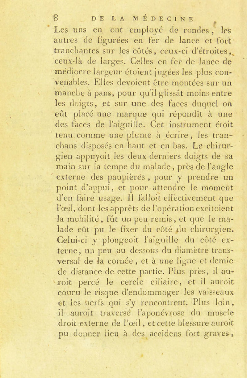 Les uns en ont employé de rondes , les autres de figurées eu fer de lance et fort tranchantes sur Jes côtés, ceux-ci d’étroites^ ceux-là de larges. Celles en fer de lance de médiocre largeur étoient jugées les plus con- venables. Elles dévoient être montées sur un manche à pans, pour qu’il glissât moins entre les doigts, et sur une des faces duquel on eût placé une marque qui répondît à une des faces de l’aiguille. Cet instrument étoit tenu comme une plume à écrire , les tran- chans disposés en haut et en bas. Le chirur- gien appuyoit les deux derniers doigts de sa main sur la tempe du malade, près de l’angle externe des paupièrës , pour y prendre un point d’appui, et pour attendre le moment d’en faire usage, il falloit effectivement que l’œil, dont lesapprêts de l’opération excitoient la mobilité, fût un peu remis, et que le ma- lade eût pu le fixer du coté du chirurgien. Celui-ci y plongeoit l’aiguille du côte ex- terne, un peu au dessous du diamètre trans- versal de la cornée , et à une ligne et demie de distance de cette partie. Plus près, il au- sroit percé le cercle ciliaire, et il auroit couru le risque d’endommager les vaisseaux et les nerfs qui s’y rencontrent. Plus loin, il auroit traversé l’aponévrose du muscle droit externe de l’œil, et cette blessure auroit pu donner lieu à des aceidens fort graves,