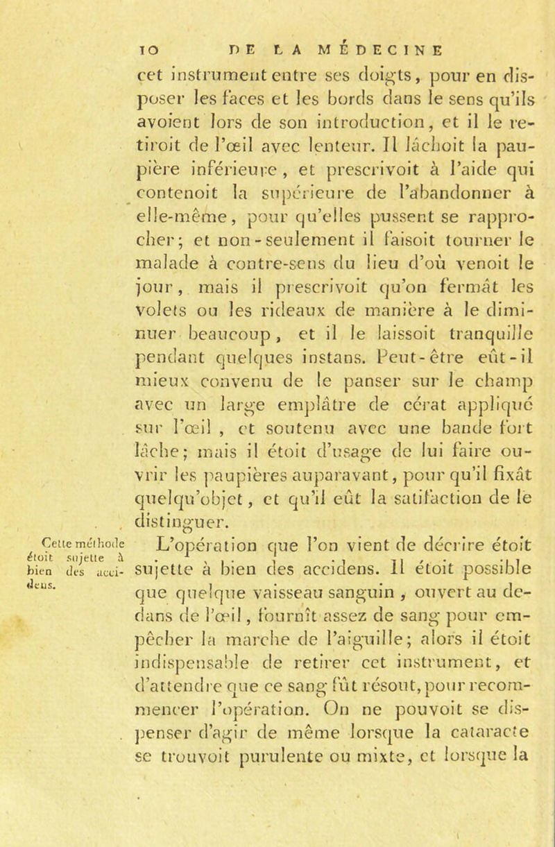 Celle mélhode ^loit sujette à bien des acei- «1 eu s. TO DE LA MÉDECINE cet instrument entre ses doigts, pour en dis- poser les faces et les bords dans le sens qu’ils avoient lors de son introduction, et il le re- tiroit de l’œil avec lenteur. Il lâchoit la pau- pière inférieure , et preserivoit à l’aide qui contenoit la supérieure de l’abandonner à elle-même, pour qu’elles pussent se rappro- cher; et non - seulement il laisoit tourner le malade à contre-sens du lieu d’où venoit le jour, mais il preserivoit qu’on fermât les volets ou les rideaux de manière à le dimi- nuer beaucoup, et il le laissoit tranquille pendant quelques instans. Peut-être eût-il mieux convenu de le panser sur le champ avec un large emplâtre de cérat applique sur l’œil , et soutenu avec une bande fort lâche; mais il étoit d’usage de lui faire ou- vrir les paupières auparavant, pour qu’il fixât quelqu’objct, et qu’il eût la satifaction de le distinguer. L’opération que l’on vient de décrire étoit sujette à bien des accidens. Il étoit possible que quelque vaisseau sanguin , ouvert au de- dans de l’œil, fournît assez de sang pour em- pêcher la marche de l’aiguille; alors il étoit indispensable de retirer cet instrument, et d’attendre que ce sang fût résout, pour recom- mencer l’opération. On ne pou voit se dis- penser d’agir de même lorsque la cataracte se trouvoit purulente ou mixte, et lorsque la \
