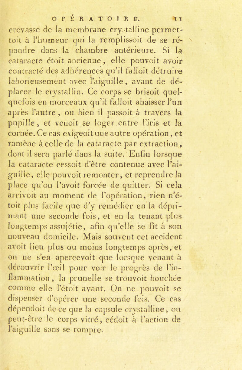crevasse de la membrane crystalline permet- tent à l’humeur qui la remplissent de se ré- pandre dans la chambre antérieure. Si la cataracte étoit ancienne, elle pouvait avoir contracté des adhérences qu’il falloit détruire laborieusement avec l’aiguille, avant de dé- placer le crystalün. Ce corps se brisoit quel- quefois en morceaux qu’il falloit abaisser l’un après l’autre , ou bien il passoit à travers la pupille, et venoit se loger entre l’iris et la cornée. Ce cas exigeoit une autre opération , et ramène à celle de la cataracte par extraction, dont il sera parlé dans la suite. Enfin lorsque la cataracte cessoit d’être contenue avec l’ai- guille, elle pouvoit remonter, et reprendre la place qu’on l’avoit forcée de quitter. Si cela arrivoit au moment de l’opération, rien n’é- toit plus facile que d’y remédier en la dépri- mant une seconde fois, et en la tenant plus longtemps assujétie, afin qu’elle se fît à son nouveau domicile. Mais souvent cet accident avoit lieu plus ou moins longtemps après, et on ne s’en apercevoit que lorsque venant à découvrir l’œil pour voir le progrès de l’in- flammation , la prunelle se trouvoit bouchée comme elle l’étoit avant. On ne pouvoit se dispenser d’opérer une seconde fois. Ce cas dépendoit de ce que la capsule crystalline, ou peut-être le corps vitré, cédoit à l’action de l’aiguille sans se rompre.