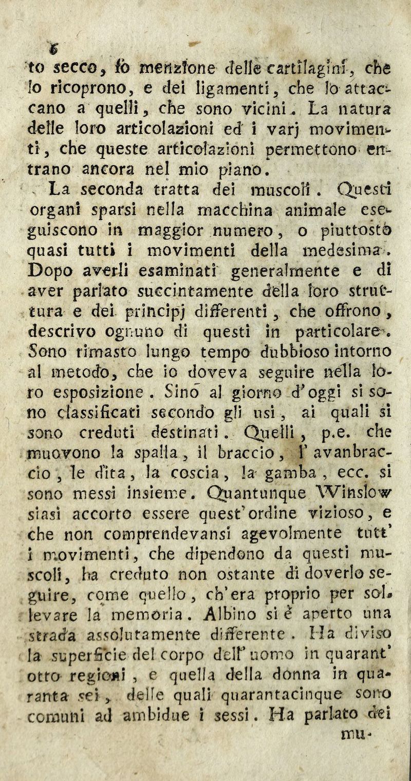 $ to secco ^ tb meriìiìone cTelle cartilagini,, che !o ricoprono, e dei ligamenti, che Io attac- cano a quelli5 che sono vicini. La natura delle loro articolazioni ed i varj tnovimen^ ti 5 che queste articolazioni permettono en- trano ancora nel mio plano. La seconda tratta dei muscoli. Questi organi sparsi nella macchina animale cse^ guiscono in maggior numero, o piuttostè quasi tutti i movimenti della medesima. Dopo averli esaminati generalmente e di aver parlato succintamente della loro strut- tura e dei principi differenti ^ che offrono, descrivo ognuno di questi in particolare% Sono rimasto lungo tempo dubbioso Intorno al metodo, che io doveva seguire nella fo- ro esposizione . Sino al giorno d^oggi si so- no classificati secondò gli usi, ai quali si sono creduti destinati. Quelli , p.e. che muovono la spalla, il braccio, T avanbrac- clo , le efita, la coscia , la gamba , eco. si sono messi Insieme. Quantunque Winslow siasi accorto essere quest’ordine vizioso, e che non comprendevansi agevolmente tntt* ì movimenti, che dipendono da questi mu- scoli, ha creduto non ostante di doverlo se- guire, come quello, ch’era proprio per sai# levare la memòria. Albino sic aperto una strada assolutamente differente . Ha diviso la superficie de! corpo deir uomo in quarant* otto regioni , e quella della donna in qua- ranta sei , delle quali quarantacinque sono ccmiuìi ad ambidiie i sessi. Ha parlato dei mu-