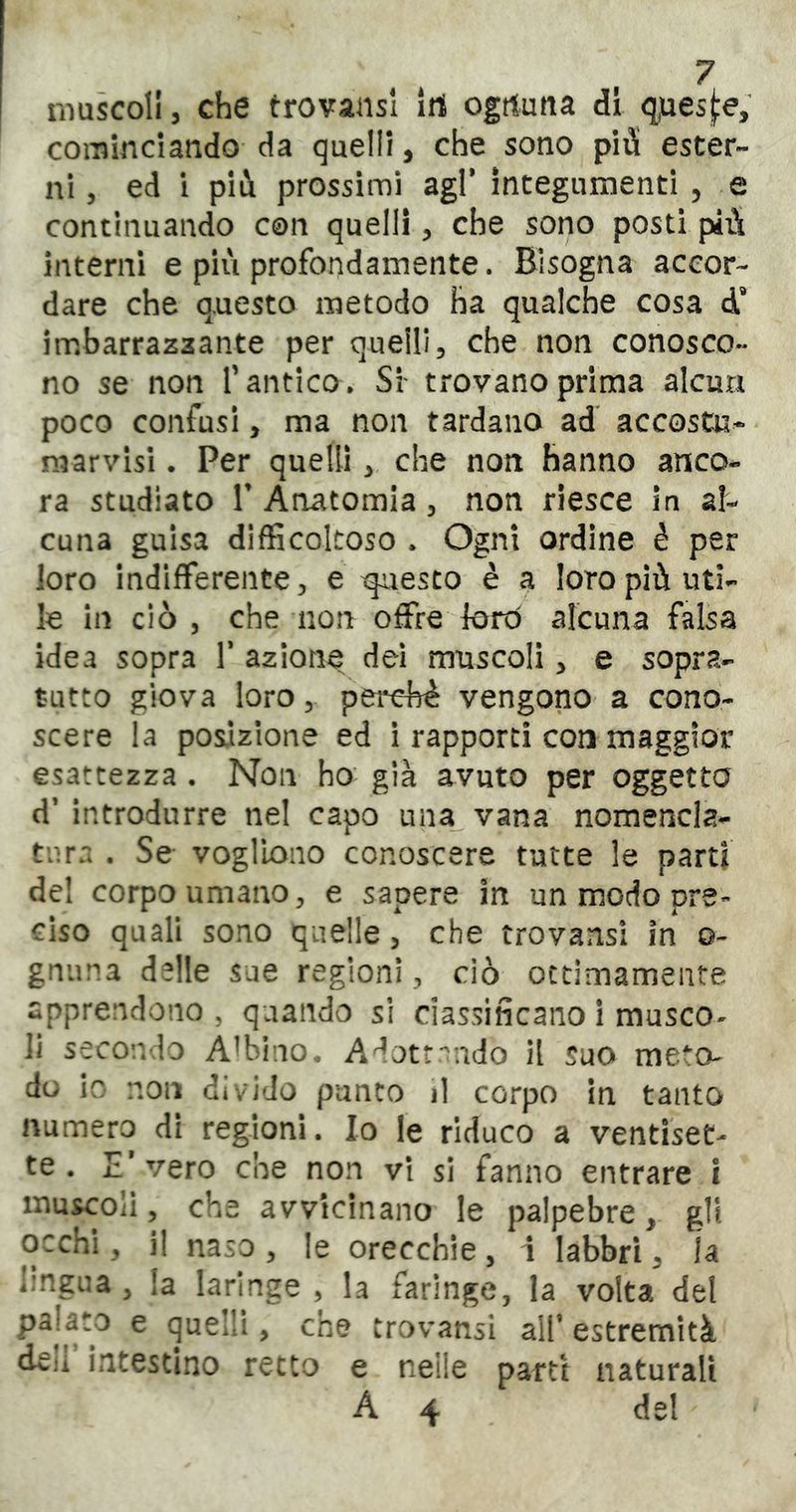 ^7 nìuscoll, che trovansi Irt ogtluna di q,ues![:e, cominciando da quelli, che sono pid ester- ni, ed i più prossimi agl* integumenti, e continuando con quelli, che sono posti più interni e più profondamente. Bisogna accor- dare che qnesto metodo ha qualche cosa d’ imbarrazaante per quelli, che non conosco- no se non Tantico. Sr trovano prima alcun poco confusi, ma non tardano ad accosta^ mar visi. Per quelli, che non hanno anco- ra studiato r Anatomia, non riesce in al- cuna guisa difficoltoso . Ogni ordine è per loro indifferente, e questo è a loro più uti- le in ciò 5 che non offre forò alcuna falsa idea sopra 1* azione dei muscoli, e sopra- tutto giova loro 3 perchè vengono a cono- scere la posizione ed i rapporti con maggior esattezza . Non ho' già avuto per oggetto d* introdurre nel capo una vana nomencla- tura . Se vogliono conoscere tutte le parti de! corpo umano, e sapere in un modo pre- cìso quali sono quelle, che trovansì in o- gnuna delle sue regioni , ciò ottimamente apprendono , quando si classificano i musco^ li secondo Abbino. A^otfndo il suo meto- do lo non divido punto il corpo in tanto numero di regioni. Io le riduco a ventiset- te. E* vero che non vi si fanno entrare i muscoli, che avvicinano le palpebre, gli occhi, il naso , le orecchie, i labbri, la lingua, la laringe , la faringe, la volta del ^ quelli, che trovansi all* estremità dcii intestino recto e neile parti naturali