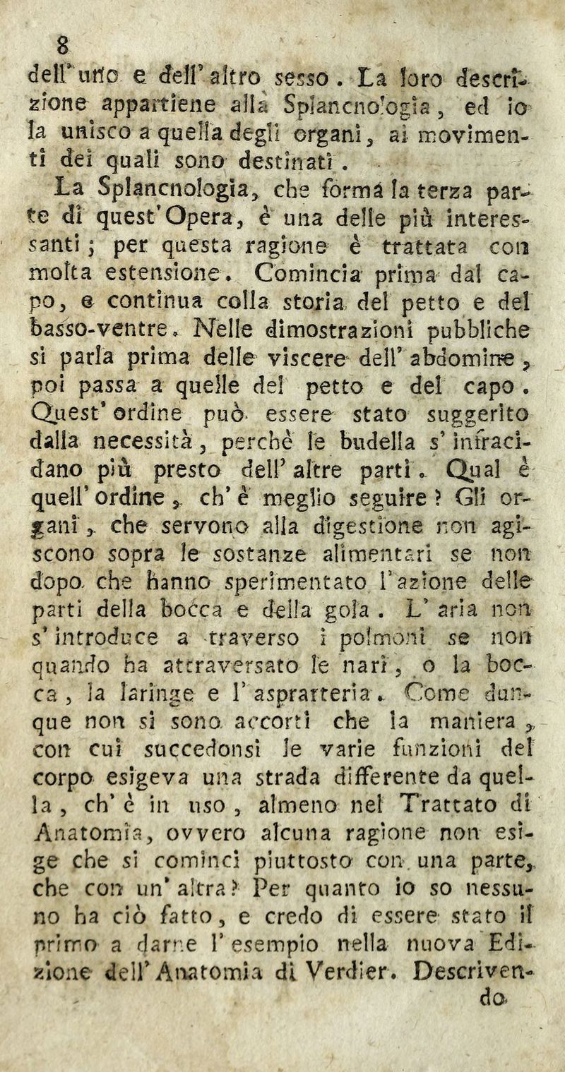 deirutlo e deir altro sesso . La loro descri- zione appaitlene alla Splancno’ogia, ed io la unisco a quella degli organi ^ ai movimen- ti dei quali sono destinati. La Splancnologia, che forma la terza par- te di quest’opera;, e una delle più interes- santi ; per questa ragione è trattata con moka estensione* Comincia prima dal ca- po ^ e continua colla storia, del petto e del basso-ventre * Nelle dimostrazioni pubbliche si parla prima delle viscere dell’abaomiire ^ poi passa a quelle de! petto e del capo • Quest* ordine può* essere stato suggerito dalla necessità, perchè le budella s’infraci- dano più presto deir altre parti * Qu^l ^ quell’ ordine 5, eh* è meglio seguire ì Gli or- gani:,. che servono alia digestione non agi- scono sopra le sostanze alimentari se non dopo, che hanno sperimentato l'azione delle parti della bocca e della gola . L’ aria non s’introduce a traverso i polmoni se non quando ha attraversato le nari 5 o la boc- ca, la laringe e r asprarteria.. Cerne dun- que non si sono accorti che la maniera con cui succedonsì le varie funzioni del corpo esigeva una strada differente da quel- la , eh* è in uso , almeno nel Trattato di Anatomia, ovvero alcuna ragione non esi- ge che si cominci piuttosto con una parte, che con un’altra? Per quanto lo so nessu- no ha ciò fatto, e credo di essere stato il prirro a darne V esempio nella nuova Edi- zione deir Anatomia di Verdier* Descriven- do