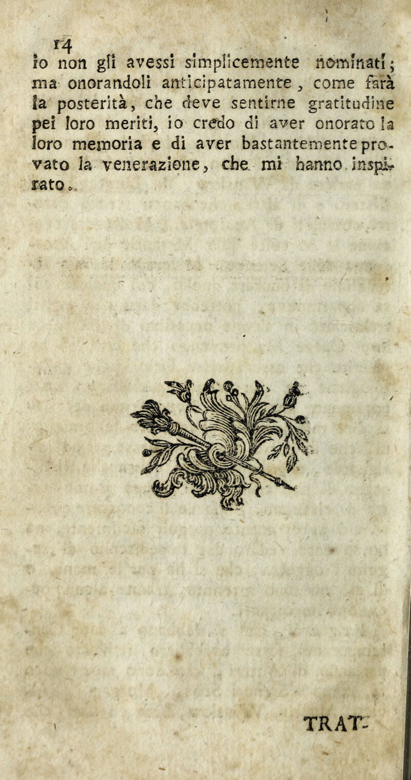 ^4 , io non gli avessi slmplicemente nominati; ma onorandoli arrtìcipatamente come farà la posterità, che deve sentirne gratitudine pei loro meriti, iO'credo di aver onoratola loro memoria e di aver bastantementepro- vato la venerazione V che mi hanno Jns|:& rato c. \ TRAT: