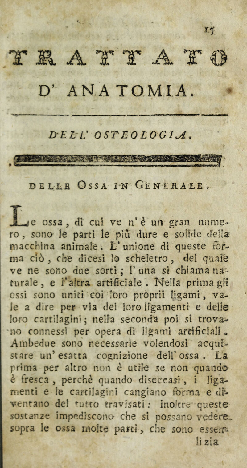 T SI A T T A T © D’ ANATOMIA., ^ I ■ ■ ■ ■■ -3» IMI ■ I mmm.mm.m i, ■■ I —ìW lyEDV OSTEOLOGIA. DB LI; E Ossa i'N Genlrale.^ Ije ossa, di cui ve n’è'utì gran nunie- ro, sona le parti le più dure e solide della macchina animale, f unione di queste for- ma ciò , che dicesi lo scheletro, del quale 1 ve ne sono due sorti; T una si chiama na- turale, e Talfra artificiale. Nella prima gH essi sono uniti coi loro propri! ligami, va- le a dire per via dei loro ligamenti e delie loro cartilagini ; nella seconda poi si trova- rne connessi per opera di ligami artificiali Ambedue sono necessarie volendosi acqui- stare un’esatta cognizione dell* ossa . La prima per altro non è utile se non quando è fresca , perchè quando diseccassi, i liga- rrienti e le cartilagini cangiano forma e di- ventano del ^utxo travisati: inoltre* queste sostanze Impediscono che si possano vedere^ sopra le ossa molte parti, che sono esser-