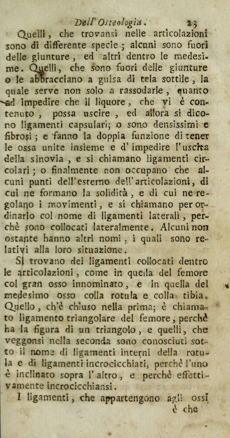 T)elP Osteologìa * 1-5 Queìll 5 che trovansi nelle articolazioni sono di differente specie-; alcnni sono fuori delle giunture , ed altri dentro le medesi- me. Quelli 5 che sono fuori deile giunture o le aDoracciano a guisa di tela sottile ^ la quale serve non solo a rassodarle , quanto impedire che il liquore , che vi è con- tenuto 3 possa uscire , ed allora si dico- no ligamenti capsularl; o sono densissimi c fibrosi 3 e fanno la doppia funzione di tener le ossa unite insieme e d’impedire Tuscha della sinovia , e si chiamano ligamenti cir- colari ; o finalmente non occupano che al- cuni punti deir esterno deirarticolazloru, di cui ne formano la solidità 3 e di cui ne re- golano i rriovimentl 3 e si chiamano per or- dinario col nome di ligamenti laterali, per- chè sono collocati lateralmente. Alcuni non ostante hanno altri nomi , i quali sono re- lativi alla loro situazione. SI trovano dei ligamenti c-oilocati dentro le articolazioni, come in queda del femore col gran osso innominato, e in quella del medesimo osso colla rotula e colla tibia♦ Quello 3 ch’è chiuso nella prima; è chiama- to ligamento triangolare del femore, perchè ha la figura di un triangolo 3 e quelli, che vcggonsi nella seconda sono conosciuti sot- to il nome di ligamenti interni della rotu- la e di ligamenti incrocicchiati, perchè l’uno è inclinato sopra 1’altro, e perchè effetti- vamente incrocicchiansi. I ligamenti, che appartengono agli ossi è che