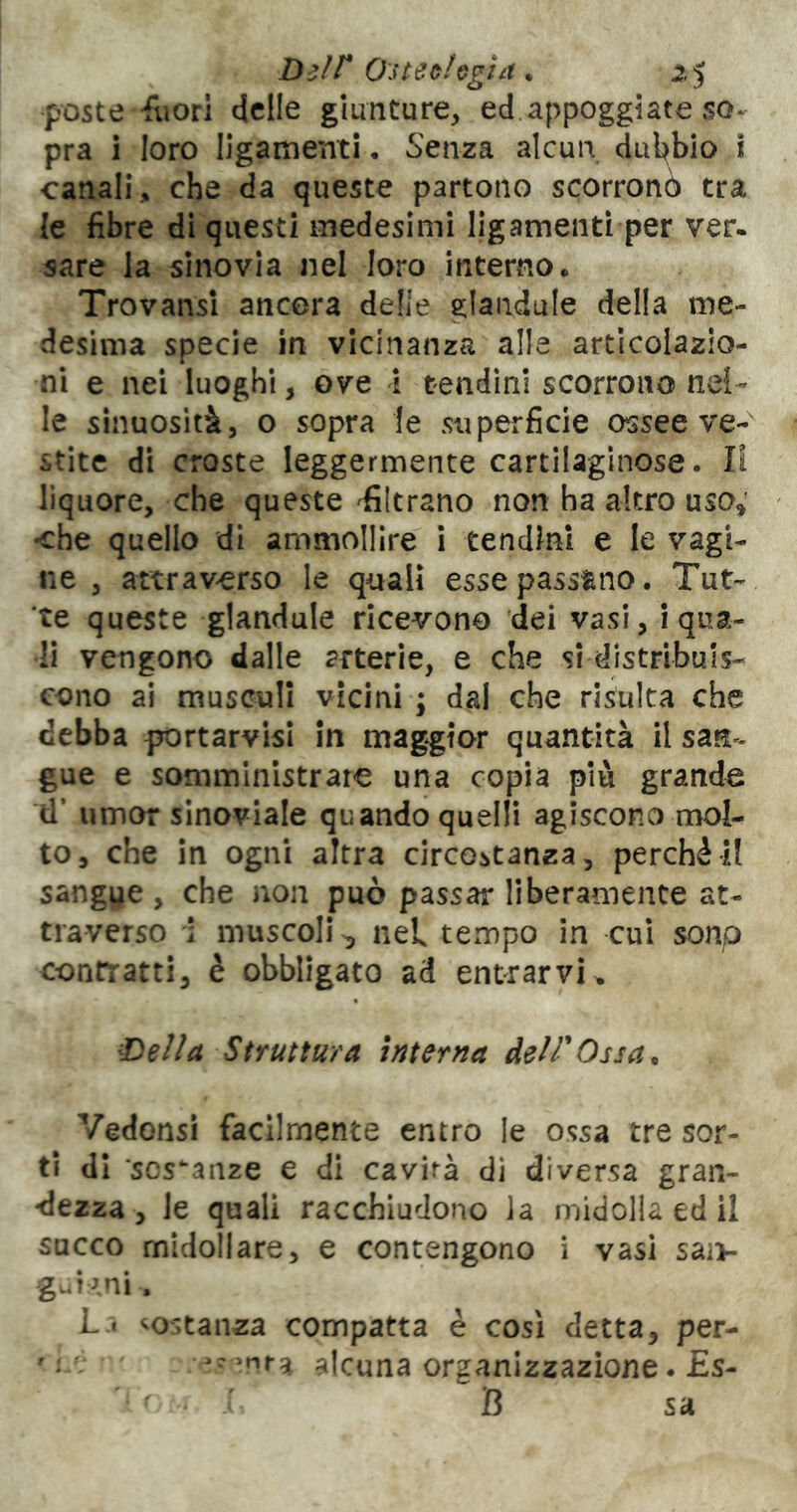 poste -fliorl delle giunture, ed.appoggiate so- pra i loro llgamenti • Senza alcun dul^bio I canali, che da queste partono scorronó tra le fibre di questi medesimi ligamentì per ver. sare la sinovia nel loro interno. Trovansi ancora delle glaiidule della me- desima specie in vicinanza alle articolazio- ni e nei luoghi, ove i tendini scorrono nel- le sinuosità, o sopra le superficie ossee ve- stite di croste leggermente cartilaginose. Il liquore, che queste filtrano non ha altro uso^ che quello di ammollire i tendini e le vagi- ne , attraverso le qaalì esse passano. Tut- te queste gianduia ricevono dei vasi, i qua- li vengono dalle arterie, e che si distribuis- cono ai musculi vicini ; dal che risulta che debba portarvisi in maggior quantità il san- gue e somministrare una copia più grande il’ umor sinoviale quando quelli agiscono mol- to, che In ogni altra circostanza, perchè il sangue, che non può passar liberamente at- traverso \ muscoli^ nel tempo in cui sono contratti, è obbligato ad entrarvi. €>ella Struttura interna delTOssan Vedonsi facilmente entro le ossa tre sor- ti di sostanze e di cavità di diversa gran- dezza, le quali racchiudono la midolla ed il succo midollare, e contengono i vasi saiv guT^ni. L t costanza compatta è così detta, per- ' . V alcuna organizzazione. £s- • B sa