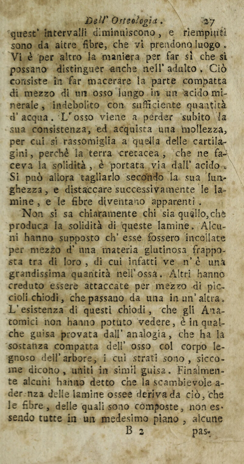 quest* ftitervalli diminuiscono, e riempiuti sono da altre fibre, che vi prendono luogo . Vi è per altro la maniera per far si che sì possano distinguer ^nche nell* adulto • Ciò consiste In far macerare la parte compatta di mezzo di un osso lungo in un 'acido mi- nerale , indebolito con sufficiente quantità d'acqua. L*^ osso viene a perder 'subito la sua consistenza, ed acquista una moìlezza, per cui si rassomiglia a quella delle cartilàr gini, perchè la terra cretacea, che ne fa-\ cava la solidità, è portata via dall’acido 0 Si può allora tagliarlo secondo la sua ghezza, e distaccare successivamente le la- mine , e ie fibre diventano apparenti . Non si sa chiaramente chi sia qué!Io,chè produca la solidità di 'queste lamine. Alcu- ni hanno supposto eh* esse fossero incollate per mezzo d* una materia glutinosa frappo- sta tra di loro, di cui infatti ve n* c una grandissima quantità neìl’ossa. Altri hanno creduto essere attaccate per mezzo di pic- ciolichiodi, che passano da una in un’altra « L’esistenza di questi chiodi, che gli Ana- tomici non hanno potuto Vedere, è in qual- che guisa provata dall’analogia, che ha la sostanza compatta dell’ osso col corpo le- gnoso dell’arbore, i cui strati sono, sicco- me dicono, uniti in simil guisa. Finalmen- te alcuni hanno detto che la scambievole a- der-nza delle lamine ossee derivada ciò/che le fibre , delle quali sono composte, non es* sendo tutte in un medesimo plano , alcune B 2 pas*