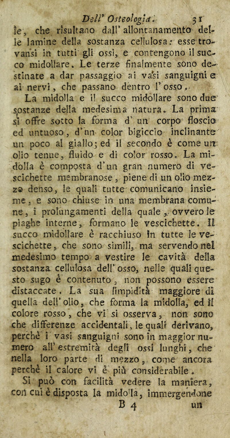 I>zir Osteologia c 51 ìe, che risultano dall’ allontanamento del- ie lamine della sostanza celfiilosa: esse tra- valisi in tutti ossi, e contengono il suc- co midollare. Le terze finalmente sono de-^- stiliate a dar passaggio ai va*si sanguigni e ai nervi 5 che passano dentro Tosso.' La midolla e il succo midollare sono due SjOstanze della medesima natura. La prima' s! offre sotto la forma d' un corpo floscio ed untuoso, d^nm color blgiccio inclinante un poco al giallo^ ed il secondo è come uit- o!io tenue, fluida e di color rosso. La mi- dolla è composta d’un gran numerò di ve- scichette membranose, piene di un olio mez- za denso, le quali tutte comunicano insie- me, e sono chiuse in una membrana comu- ne, i prolungamenti della quale ovvero le piaghe interne, formano le vescichette. IL succo midollare è racchiuso in tutte le ve- scichette, che sono simili, , ma servendo nel medesimo tempo a vestire le cavità della sostanza cellulosa dell* osso, nelle quali que- sto sugo è contenuto 3 non possono essere distaccate. La sua fimpidltà maggiore di quella dell*olio, che forma la midolla, ed 1{ colore rosso, che vi si osserva, non sono che differenze accidentali , le quali derivano, perché i vasi sanguigni sono in maggior nu- mero alT estremità degli ossi lunghi, che’ nella loro parte di mezzo, come ancora perchè il calore vi è più considèrabile. Si può con facilità vedere la maniera, con cui è disposta la midolla, immergendone B 4 un