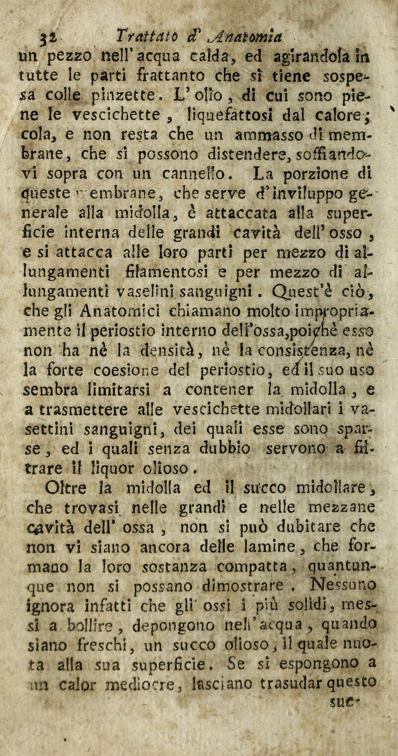 Trattato ^4natomta un pezzo nell* acqua calda, ed aglrandota iti tutte le parti frattanto che si tiene sospe^- sa colle pinzette. L’olio, di cui sono pie- ne le vescichette , liquefàttosi dal calore,* ' cola, e non resta che un ammasso di mem- brane, che si possono distendere, soffiando- vi sopra con un canneRo. La porzione di queste r embrane, che serve dMnvìIuppo ge- nerale alla midolla, è attaccata alla super- ficie interna delle grandi cavità dell’ osso , e si attacca alle loro parti per mezzo dì al- lungamenti filamentosi e per mezzo di al- lungamenti vasellni sanguigni. Quest’è ciò, che gli Anatomici chiamano molto imùt'opria- mente il periostio interno de1i*òssa,poi^nè esso non ha nè la densità, nè la consistènza, nè la forte coesione del periostio, e/ilsuouso sembra limitarsi a contener la midolla , e a trasmettere alle vescichette midollari i va- settini sanguigni, dei quali esse sono spar- se, ed i quali senza dubbio servono a fil- trare il liquor clioso. Oltre la midolla ed il sircco midollare, che trovasi nelle grandi e nelle mezzane cavità dell* ossa , non si può dubitare che non vi siano ancora delle lamine, che for- mano la loro sostanza compatta, quantun- que non si possano dimostrare « Nessuno ignora infatti che gli’ossi ì più solidi, mes- si a bollire, depongono nell’acqua, quando siano freschi, un succo olioso, il quale nuo- ta alla sua superficie. Se sì espongono a ui calor mediocre, Asciano trasudar questo sue-