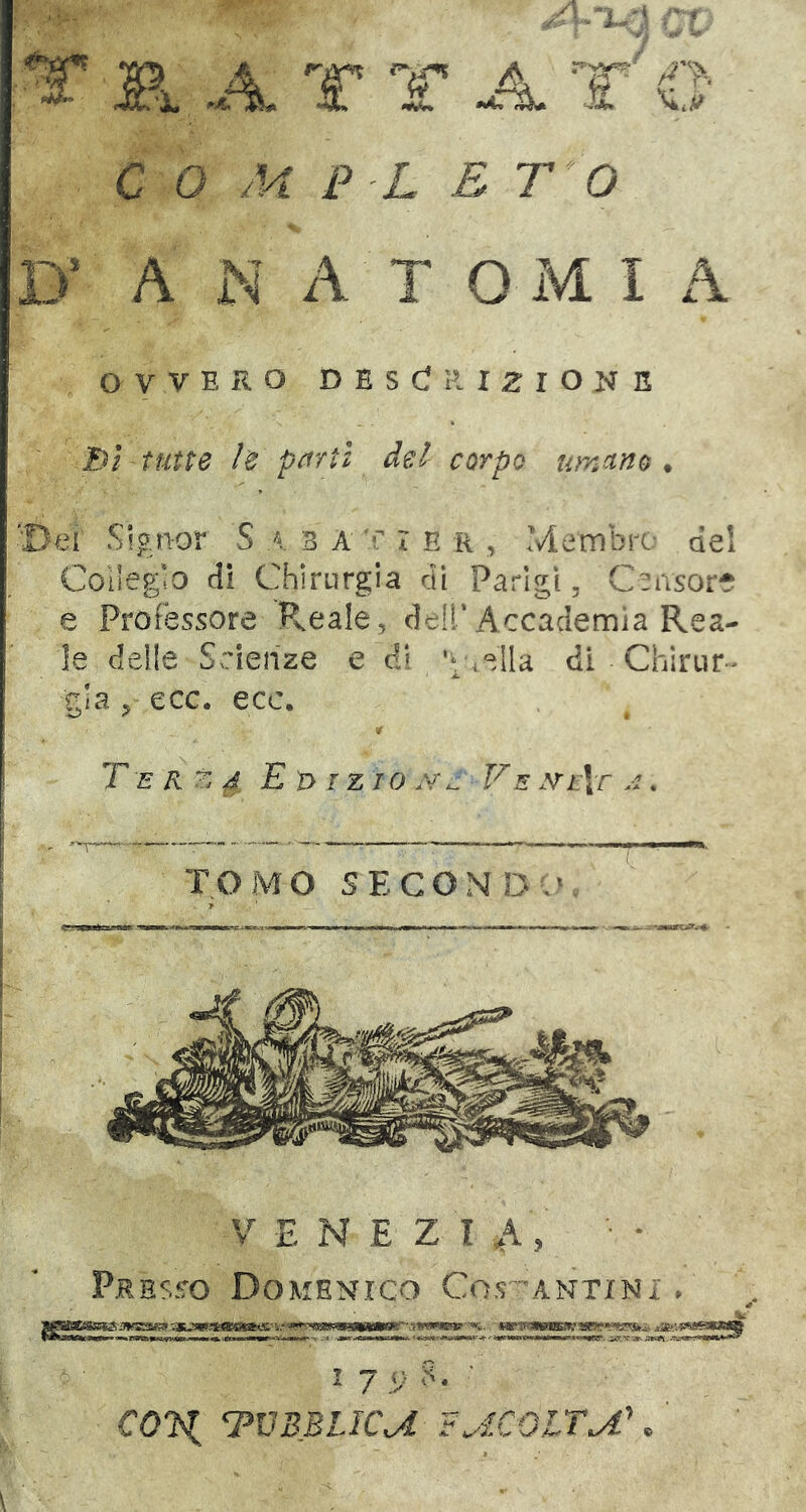 COMPLETO D’ A N A T O iM I A OVVERO D E S C! R I 2 I O N E Dì tutte le pflrtt del carpo imana , 'Dei Signor S \ 3 A !' r E r , Membrc dei Collegio di Chirurgia di Parigi, C^ivsor* e Professore R.eale, dell’Accademia Rea- le delle Scienze e di ,ella di Chirur - gia , ecc. ecc. Terza E ì> tz ro .v^ Ve .VfVr a . V E N E Z I ,A, ■ • Presso Domenico Cos-antini , iik I 7 n 8. ■ cox rpvBBLica f^icoltu^ . ' tomo SECOND,' >