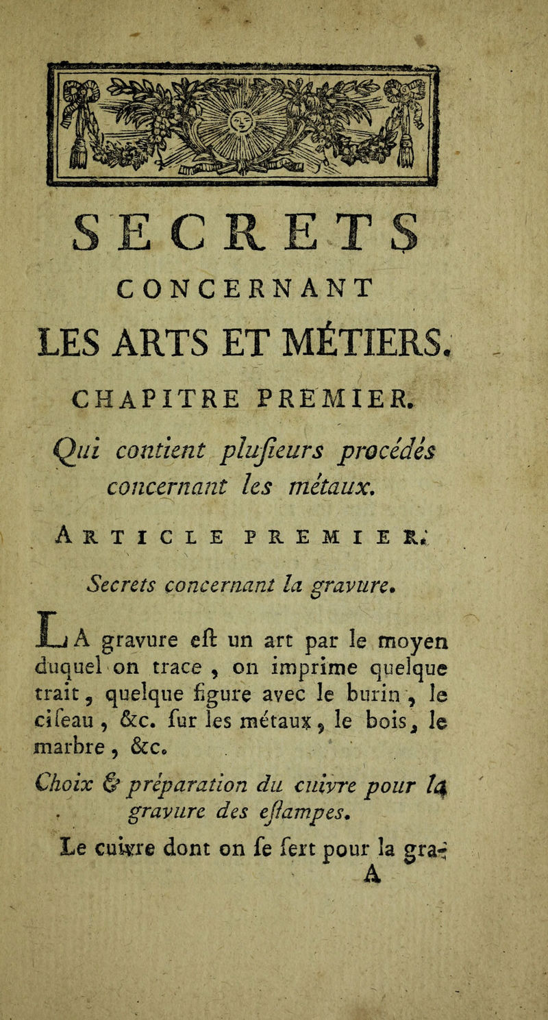 SECRETS CONCERNANT LES ARTS ET MÉTIERS. CHAPITRE PREMIER. Qin contient plusieurs procédés concernant les métaux. Article premier; Secrets concernant la gravure. La gravure eft un art par le moyen duquel on trace , on imprime quelque trait, quelque figure avec le burin , le cifeau , &amp;c. fur les métaux j le bois, le marbre, &amp;c. Choix &amp; préparation du cuivre pour /4 gravure des ejlampes. Le cui«re dont on fe fert pour la graé A