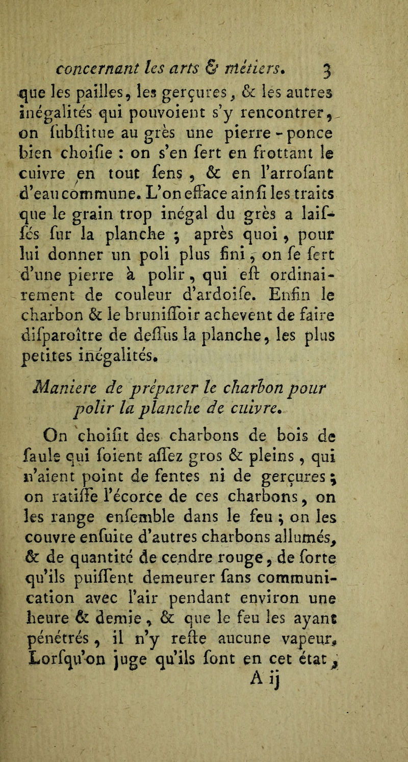 que les pailles, les gerçures, &amp; les autres inégalités qui pouvoient s’y rencontrer,, on (ubftitiie au grès une pierre-ponce bien choifie : on s’en fert en frottant le cuivre en tout fens , &amp; en l’arrofant d’eau commune. L’on efface ain fî les traits que le grain trop inégal du grès a laif- fcs fur la planche ; après quoi, pour lui donner un poli plus fini f on fe fert d’une pierre à polir, qui eft ordinai- rement de couleur d’ardoife. Enfin le charbon &amp; le bruniffoir achèvent de faire difparoître de defl’us la planche, les plus petites inégalités. Maniéré de préparer le charbon pour polir la planche de cuivre. On choifît des charbons de bois de faule qui foient affez gros &amp; pleins , qui n’aient point de fentes ni de gerçures; on ratiffe l’écorce de ces charbons, on les range enfemble dans le feu ; on les couvre enfuite d’autres charbons allumés, &amp; de quantité de cendre rouge , de forte qu’ils puiffent demeurer fans communi- cation avec l’air pendant environ une heure &amp; demie , &amp; que le feu les ayant pénétrés , il n’y refte aucune vapeur, Lorfqu’on juge qu’ils font en cet état^