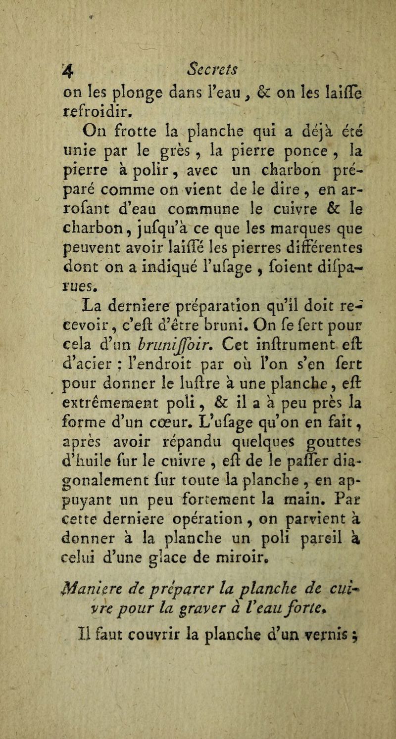 on les plonge dans l’eau, & on les laiffe refroidir. On frotte la planche qui a déjà été unie par le grès, la pierre ponce , la pierre à polir, avec un charbon pré- paré comme on vient de le dire , en ar- rofant d’eau commune le cuivre & le charbon, jufqu’à ce que les marques que peuvent avoir laifle les pierres différentes dont on a indiqué l’ufage , foient difpa- rues. La dernlere préparation qu’il doit re- cevoir , c’eft d’être bruni. On fe fert pour cela d’un brunijfoir. Cet inftrument eft d’acier : l’endroit par ou l’on s’en fert pour donner le luftre à une planche, eft extrêmement poli, & il a a peu près la forme d’un cœur. L’ufage qu’on en fait, après avoir répandu quelques gouttes d’huile fur le cuivre , eff de le paffèr dia* gonalement fur toute la planche , en ap- puyant un peu fortement la main. Par cette derniere opération, on parvient à donner à la planche un poli pareil à celui d’une glace de miroir. Manière de préparer la planche de cui^ vre pour la graver à Veau forte* Il faut couvrir la planche d’un vernis ;