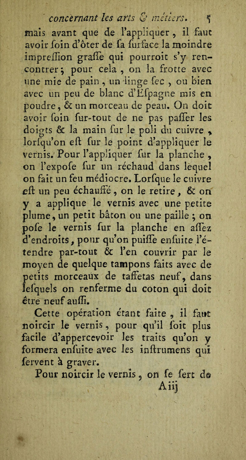 concèrncint les afts ê’ mcturs» ^ Riais avant que de l’appliquer, il faut avoir foin d’ôter de fa furface la moindre impreffion graffe qui pourroit s’y ren- contrer j pour cela, on la frotte avec une mie de pain , un linge fec , ou bien avec un peu de blanc d’Ëfpagne mis en poudre, &amp; un morceau de peau. On doit avoir foin fur-tout de ne pas paffer les doigts &amp; la main fur le poli du cuivre , lorfqu’on efl: fur le point d’appliquer le ver'nis. Pour l’appliquer fur la planche , on l’expofe fur un réchaud dans lequel on fait un feu médiocre. Lorfque le cuivre cft un peu échauffé, on le retire , &amp; on y a applique le vernis avec une petite plume, un petit bâton ou une paille ; on pofe le vernis fur la planche en affez d’endroits, pour qu’on puiflè enfuite l’é- tendre par-tout &amp; l’en couvrir par le moyen de quelque tampons faits avec de petits morceaux de taffetas neuf, dans lefquels on renferme du coton qui doit être neuf aufli. Cette opération étant faite , il faut noircir le vernis, pour qu’il foit plus facile d’appercevoir les traits qu’on y formera enfuite avec les inftrumens qui fervent à graver. Pour noircir le vernis, on fe fert d® Aiij