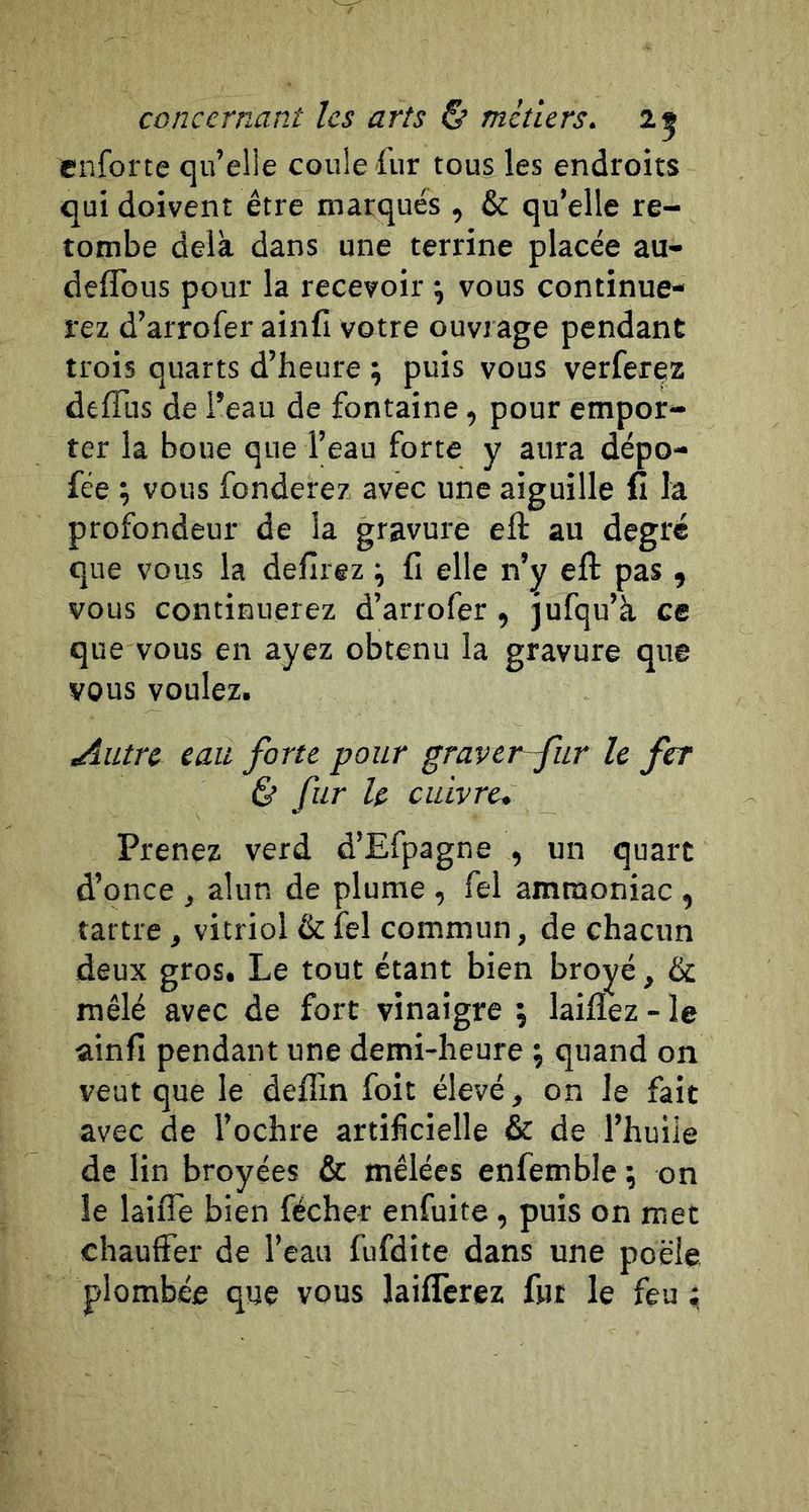enforte qu’elle coule fur tous les endroits qui doivent être marqués , & qu’elle re- tombe delà dans une terrine placée au- deflbus pour la recevoir ^ vous continue- rez d’arroferainfi votre ouvrage pendant trois quarts d’heure ; puis vous verfer^z deflus de i’eau de fontaine, pour empor- ter la boue que l’eau forte y aura dépo- fée ; vous fonderez avec une aiguille fi la profondeur de la gravure eft au degré que vous la defirez ^ fi elle n’y eft pas , vous continuerez d’arrofer , jufqu’à ce que vous en ayez obtenu la gravure que vous voulez. .Autre eau forte pour graver~fur le fer & fur le cuivre* Prenez verd d’Efpagne , un quart d’once j alun de plume , fel ammoniac , tartre, vitriol & îel commun, de chacun deux gros. Le tout étant bien broyé, & mêlé avec de fort vinaigre j laiflez - le ainfi pendant une demi-heure ; quand on veut que le deffin foit élevé, on le fait avec de l’ochre artificielle & de l’huiie de lin broyées & mêlées enfemble ; on le laiffe bien fécher enfuite, puis on met chauffer de l’eau fufdite dans une poêle plombée que vous laiflcrez fut le feu ;