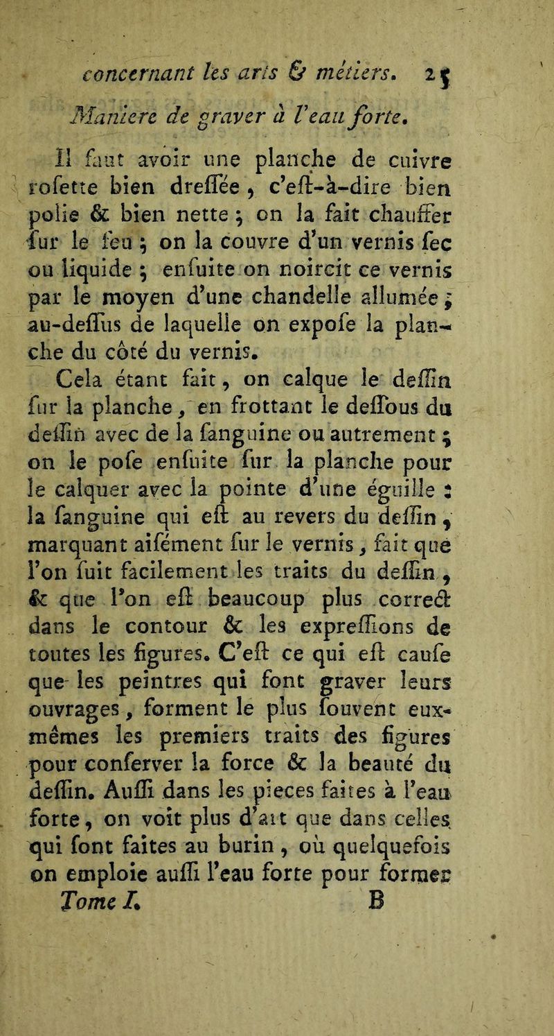 Maniéré de graver à Veau forte. li faut avoir une planche de cuivre rofetîe bien dreflee , c’eft-à-dire bien polie &amp; bien nette ; on la fait chaiiiter •fur le feu ^ on la couvre d’un vernis fec ou liquide ; enfuite on noircit ce vernis par le moyen d’une chandelle allumée; au-deffus de laquelle on expofe la plan-» che du côté du vernis. Cela étant fait, on calque le deflin fur la planche, en frottant le deflbus du delîin avec de la fanguine ou autrement ; on le pofe enfuite fur la planche pour le calquer avec la pointe d’une éguille : la fanguine qui eft au revers du deffin , marquant aifément fur le vernis, fait que l’on fuit facilement les traits du delEn , &amp;: que l’on eft beaucoup plus corred dans le contour &amp; les exprefllons de toutes les figures. C’eft ce qui eft caufe que- les peintres qui font graver leurs ouvrages, forment le plus îouvent eux- mêmes les premiers traits des figures pour conferver la force &amp; la beauté du deflin. Aufli dans les pièces faites à l’eau forte, on voit plus d’ait que dans celles, qui font faites au burin , où quelquefois on emploie aufli l’eau forte pour formes Tome L B
