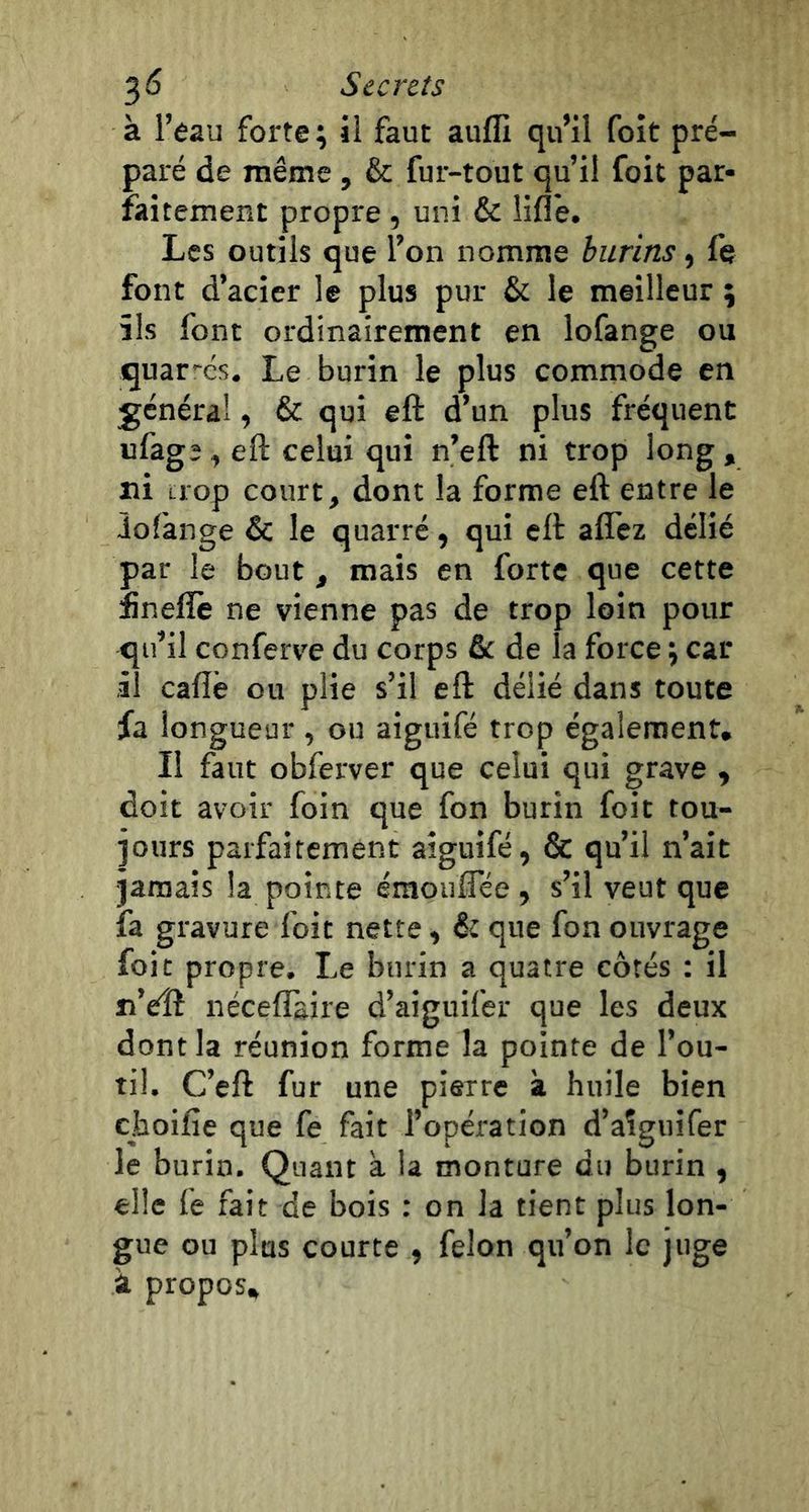 à l’eau forte ; il faut aufli qu’il foit pré- paré de même , & fur-tout qu’il foit par- faitement propre , uni & liflè. Les outils que l’on nomme burins, fe font d’acier le plus pur & le meilleur ; ils font ordinairement en lofange ou quar-és. Le burin le plus commode en général, & qui eft d’un plus fréquent ufagî, eft celui qui n’eft ni trop long , ni trop court, dont la forme eft entre le îofànge & le quarré, qui eft affcz délié par le bout, mais en forte que cette fineflè ne vienne pas de trop loin pour qu’il conferve du corps fie de la force j car il cafté ou plie s’il eft délié dans toute fa longueur , ou aiguifé trop également. Il faut obferver que celui qui grave , doit avoir foin que fon burin foit tou- jours parfaitement aiguifé, & qu’il n’ait jamais la pointe émouflee , s’il veut que fa gravure foit nette, fit que fon ouvrage foit propre. Le burin a quatre côtés : il n’eîî néceftàire d’aiguifer que les deux dont la réunion forme la pointe de l’ou- til. C’eft fur une pierre à huile bien choifie que fe fait l’opération d’aîguifer le burin. Quant a la monture du burin , elle fe fait de bois : on la tient plus lon- gue ou plus courte , félon qu’on le juge à propos.