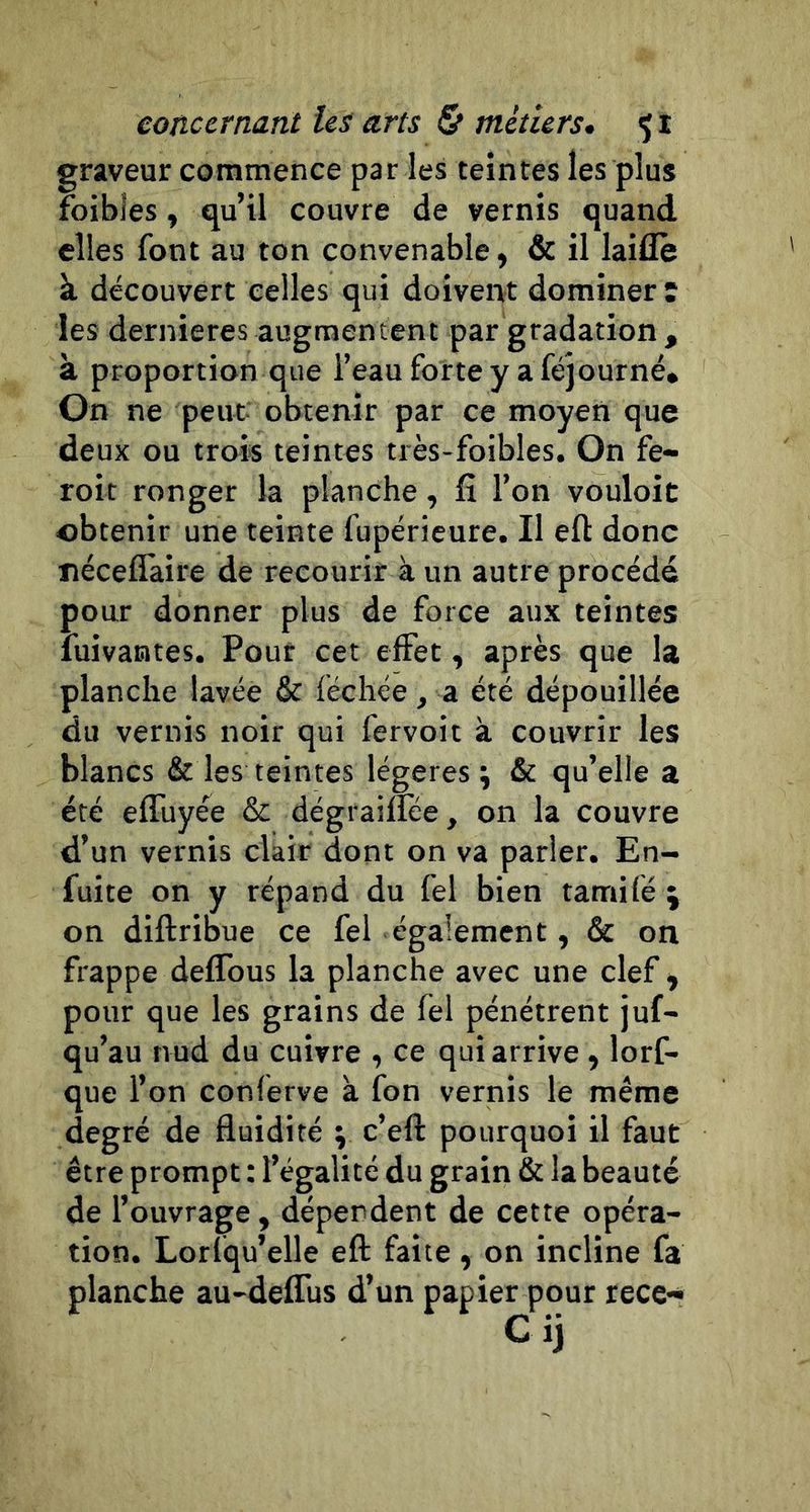 graveur commence par les teintes les plus foibles, qu’il couvre de vernis quand elles font au ton convenable, &amp; il laide à découvert celles qui doivent dominer î les dernieres augmentent par gradation , à proportion que i’eauforteyaféjourné» On ne peut obtenir par ce moyen que deux ou trois teintes très-foibles. On fe« roit ronger la planche, fî l’on vouloic obtenir une teinte fupéricure. II eft donc néceflaire de recourir à un autre procédé pour donner plus de force aux teintes fuivantes. Pour cet effet, après que la planche lavée &amp; féchée, a été dépouillée du vernis noir qui fervoit à couvrir les blancs &amp; les teintes légères; &amp; qu’elle a été efluyée &amp; dégraiflee, on la couvre d’un vernis clair dont on va parler. En- fuite on y répand du fel bien tamifé ; on diftribue ce fel également, &amp; on frappe deflbus la planche avec une clef ^ pour que les grains de fel pénétrent juf- qu’au nud du cuivre , ce qui arrive , lorf- que l’on conferve à fon vernis le même degré de fluidité ; c’eft pourquoi il faut être prompt : l’égalité du grain &amp; la beauté de l’ouvrage , dépendent de cette opéra- tion. Lorfqu’elle eft faite, on incline fa planche au-deflus d’un papier pour rece- cij