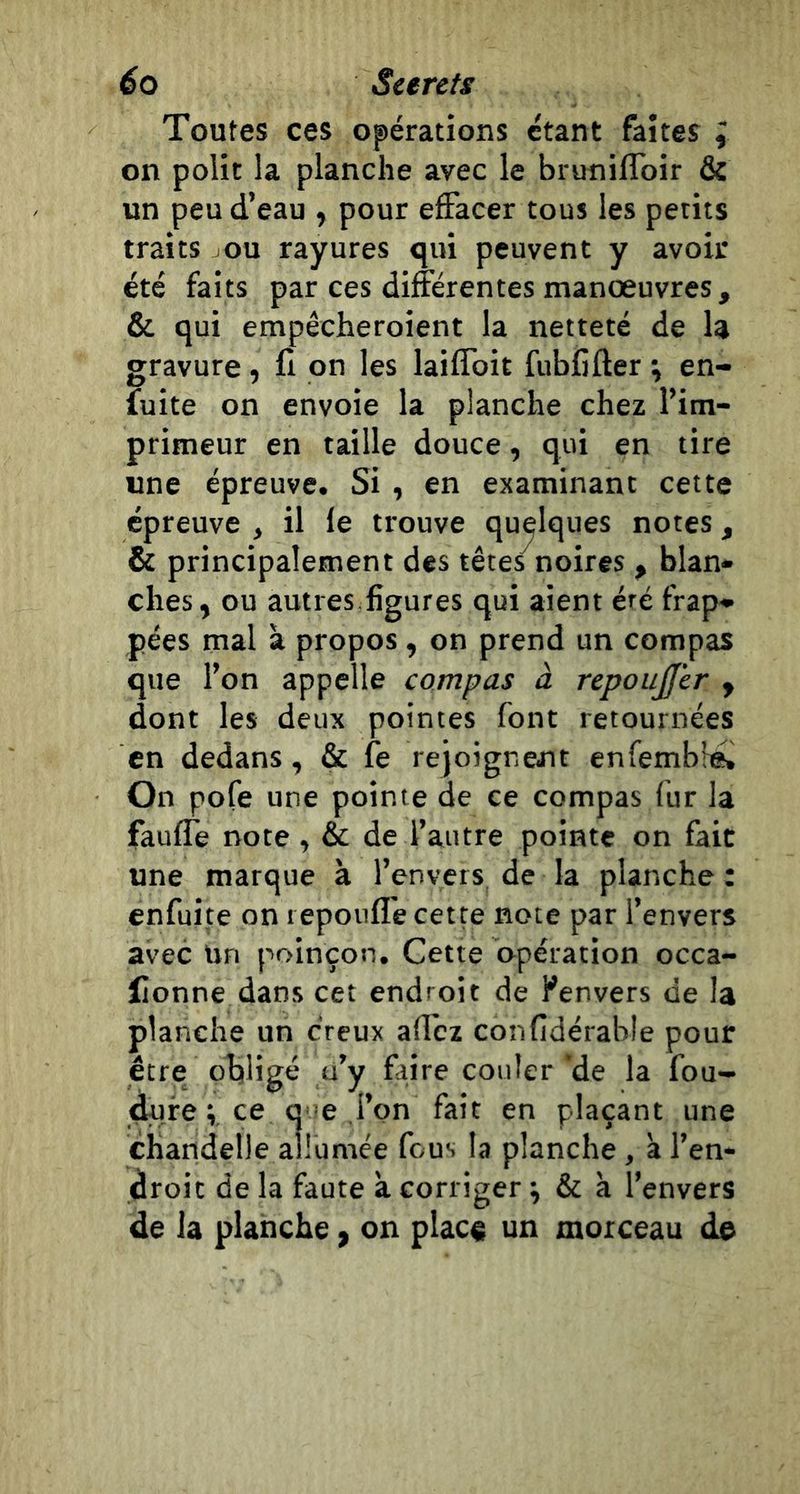 éo Scereis Toutes ces opérations étant faites I on polit la planche avec le brunilToir &amp; un peu d’eau , pour effacer tous les petits traits ou rayures qui peuvent y avoir été faits par ces différentes manoeuvres, &amp; qui empêcheroient la netteté de la gravure, fi on les laiffoit fubCfter ; en- fuite on envoie la planche chez l’im- primeur en taille douce, qui en tire une épreuve. Si , en examinant cette épreuve , il le trouve quelques notes, &amp; principalement des têtes^noires , blan- ches, ou autres.figures qui aient éré frap- pées mal à propos , on prend un compas que l’on appelle compas à repoujjer , dont les deux pointes font retournées en dedans, &amp; fe rejoignent enfembl^ On pofe une pointe de ce compas fur la faufle note, &amp; de l’autre pointe on fait une marque à l’envers de la planche : enfuite on repoufî'e cette note par l’envers avec Un poinçon. Cette opération occa- flonne dans cet endroit de ^envers de la planche un creux affcz confidérable pour être obligé u’y faire couler’de la fou- dufe ; ce que l’on fait en plaçant une chandelle allumée fous la planche, à l’en- droit de la faute à corriger ; &amp; à l’envers de la planche, on plac« un morceau de
