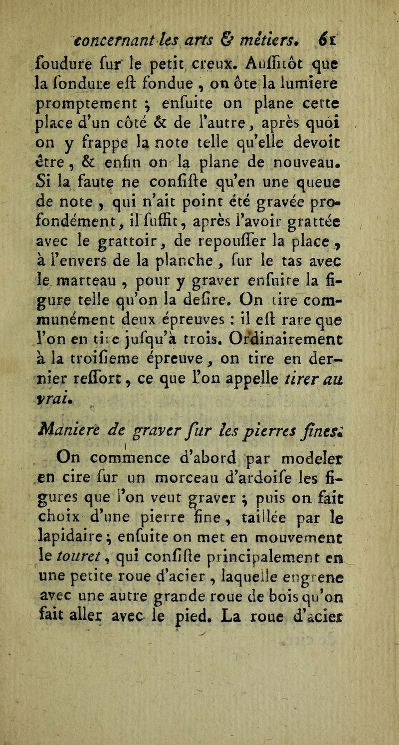 foudure fur le petit, creux. Aufliiôt que la fondure eft fondue , on ôte la lumière promptement i enfuite on plane cette place d’un côté &amp; de l’autre, après quoi on y frappe la note telle qu’elle dévoie être, &amp; enfin on la plane de nouveau. Si la faute ne confifte qu’en une queue de note , qui n’ait point été gravée pro- fondément, ilfufSt, après l’avoir grattée avec le grattoir, de repoufîer la place , à l’envers de la planche , fur le tas avec le. marteau , pour y graver enfuite la fi- gure telle qu’on la deCre. On tire”com- munément deux épreuves : il eft rare que l’on en tire Jufqu’à trois. Ordinairement à la troifieme épreuve, on tire en der- nier reflbrt, ce que l’on appelle tirer au vrai. Maniéré de graver fur les pierres finesi On commence d’abord par modeler en cire fur un morceau d’ardoife les fi- gures que l’on veut graver ; puis on fait choix d’une pierre fine, taillée par le lapidaire^ enfuite on met en mouvement le touret, qui confifte principalement en une petite roue d’acier , laquelle eugrene avec une autre grande roue de bois qu’on fait aller avec le pied, La roue d’acier