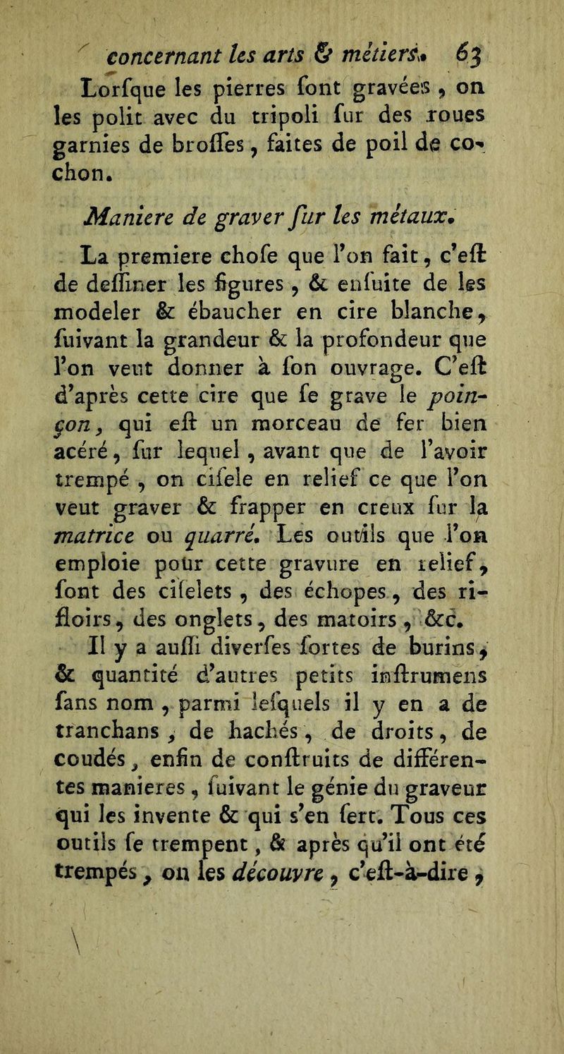 Lorfque les pierres font gravées , on les polit avec du tripoli fur des roues garnies de brolTes, faites de poil de co» chon. Maniéré de graver fur les métaux* La première chofe que l’on fait, c’eft de defliner les figures , &amp; ealuite de les modeler &amp; ébaucher en cire blanche, fuivant la grandeur &amp; la profondeur que l’on veut donner à fon ouvrage. C’eft d’après cette cire que fe grave le poin-‘ çon, qui eft un morceau de fer bien acéré, fur lequel, avant que de l’avoir trempé , on cifele en relief ce que l’on veut graver &amp; frapper en creux fur la matrice ou quarré. Les outils que l’on emploie pour cette gravure en relief, font des cilelets , des échopes, des ri- floirs, des onglets, des matoirs , &amp;c. Il y a aufll diverfes fortes de burins ^ &amp; quantité d’autres petits inftrumens fans nom, parmi lefquels il y en a de tranchans , de hachés, de droits, de coudés, enfin de conftruits de différen- tes maniérés, fuivant le génie du graveur qui les invente &amp; qui s’en fert. Tous ces outils fe trempent, Se après qu’il ont été trempés, on les découvre, c’eft-à-dire ^