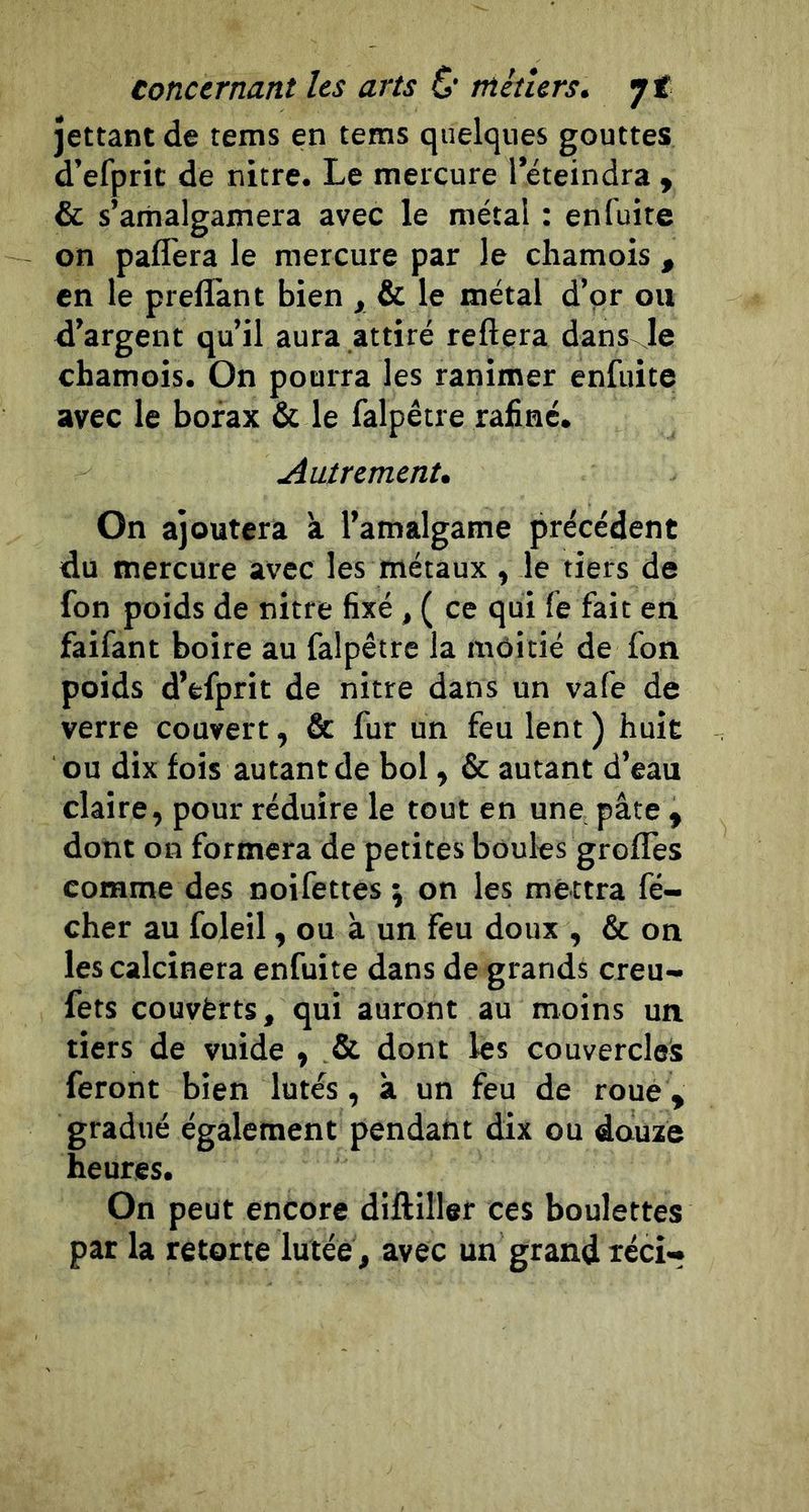 jettant de rems en tems quelques gouttes d’efprit de nitre. Le mercure l’éteindra , & s’amalgamera avec le métal : en fuite on paflèra le mercure par le chamois , en le preflant bien y & le métal d’or ou d’argent qu’il aura attiré reliera dans Je chamois. On pourra les ranimer enfiiite avec le borax & le falpêtre raliné. Autrement, On ajoutera à l’amalgame précédent du mercure avec les métaux, le tiers de fon poids de nitre fixé , ( ce qui le fait en faifant boire au falpêtre la môitié de fon poids d’fcfprit de nitre dans un vafe de verre couvert, & fur un feu lent ) huit ou dix fois autant de bol, & autant d’eau claire, pour réduire le tout en une pâte , dont on formera de petites boules grofles comme des noifettes \ on les mettra fé- cher au foleil, ou à un feu doux , & on les calcinera enfui te dans de grands creu- fets couvferts, qui auront au moins un tiers de vuide , & dont les couvercles feront bien lûtes, à un feu de roue, gradué également pendant dix ou douxe heures. On peut encore dilliller ces boulettes par la retorte lutée, avec un grand téci-
