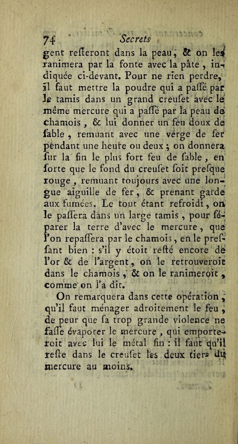 gent referont dans la peau, &amp; on Ies( ranimera par la fonte avec la pâte , in-» diquée ci-devant. Pour ne rien perdre,' ïl faut mettre la poudre qui a palTé par 3e tamis dans un grand creufet avec le même mercure qui a palTé par la peau de chamois , &amp; lui donner un feu doux de fable , remuant avec une vérge de fer péndant une heure ou deux ; on donnera fur la fin le plus fort feu de fable, en forte que le fond du creufet foit prefque rouge, remuant toujours avec une lon- gue aiguille de fer, &amp; prenant garde aux fumées. Le tout étant refroidi, oa 3e palfera dans un large tamis , pour fé- parer la terre d’avec le mercure, que l’on repaffera par le chamois, en le pref- fant bien : s’il y étoit refté encore de l’or &amp; de l’argent, on le retrouveroic dans le chamois &amp; on le ranimerpit , comme on l’a dit. On remarquera dans cette opération qu’il faut ménager adroitement le feu , de peur que fa trop grande violence ne fafTe évaporer le mercure , qui emporte- roit avec lui le métal fin : il faut qu’il telle dans le creufet les deux fier* mercure au moins.