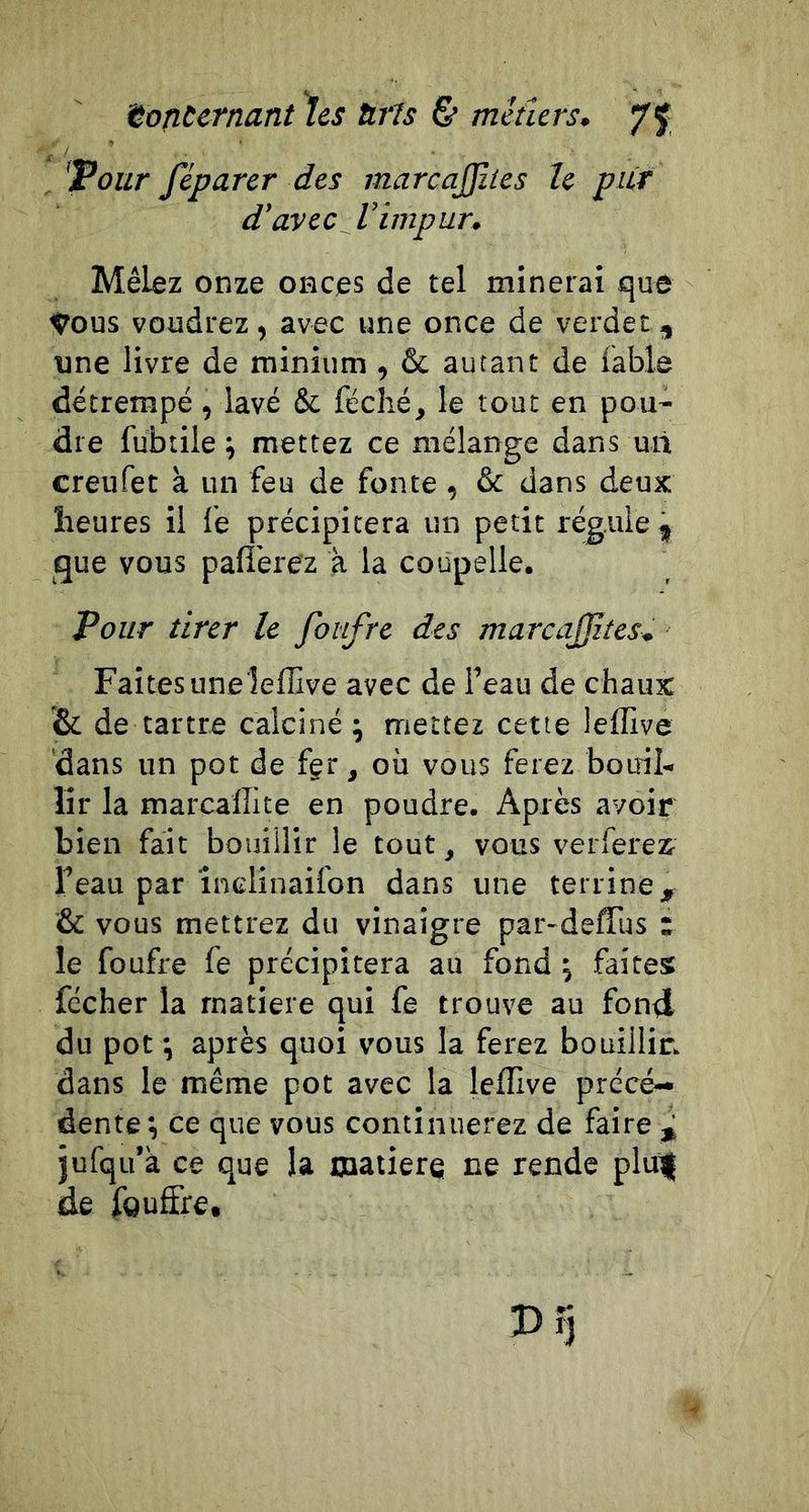 'tofiUrnant hes UrU &amp; metîers, 7f 'Pour féparer des marcajjlles le pur d'avec Vimpur, Mêbz onze onces de tel minerai que ^ous voudrez, avec une once de verdet , une livre de minium , &amp; autant de fable détrempé, lavé &amp; féclié, le tout en pou- dre fubtile ; mettez ce mélange dans un creufet à. un feu de fonte , &amp; dans deux ïreures il fe précipitera un petit régule ^ que vous palîerez à la coupelle. Pour tirer le foiifre des marcajjites. Faites uneîefEive avec de l’eau de chaux &amp; de tartre calciné; mettez cette leflive dans un pot de fgr, où vous ferez botril- lir la marcallite en poudre. Après avoir bien fait bouillir le tout, vous verferex Feau par înclînaifon dans une terrine, &amp; vous mettrez du vinaigre par-deffus ; le foufre fe précipitera au fond ; faites fécher la rnatiere qui fe trouve au fon<l du pot ; après quoi vous la ferez bouillir, dans le même pot avec la leflive précé- dente ; ce que vous continuerez de faire jufqu’à ce que la matière ne rende pliil de fguflfe.