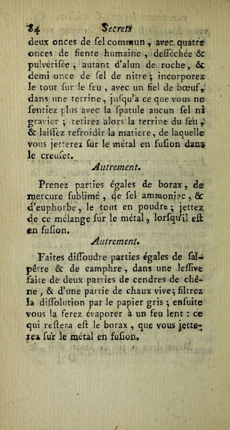 ■^4 Secret deux onces de fel commun ^ avec quatre onces de fiente humaine , deflechée &amp; pulvérifée , autant d’alun de roche, 6c demi once de Tel de nitre ; incorporez le tout fur le feu , avec un fiel de bœuf^ dans une terrine, jurqu’à ce que vous ne fetitiez plus avec la fpatule aucun fel nî gravier ; retirez alors la terrine du feu ÿ &amp; laiflez refroidir la matière, de laquelle vous jetterez fur le métal en fufion dans le creufet. Autrement, Prenez parties égales de borax, de ïtiercuie fublimé , de fel ammoniac , &amp; d’euphorbe, le tout en poudre; jettez de ce mélange fur le métal, lorfqu’il efl «n fufion. Autrement, Faites difToudre parties égales de fàl-i ipêtre &amp; de camphre, dans une lefîive faite de deux parties de cendres de chê- ne , &amp; d’une partie de chaux vive; filtrez la difiblution par le papier gris ; enfuite vous la ferez évaporer à un feu lent : ce qui reftera eft le borax , que vous jette- rez fur le métal en fufion.